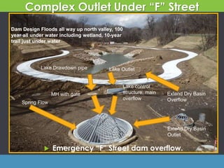 Extend Dry Basin
Outlet
Spring Flow
Lake Drawdown pipe
MH with gate
Lake control
structure, main
overflow
 Emergency “F” Street dam overflow.
Lake Outlet
Complex Outlet Under “F” Street
Extend Dry Basin
Overflow
Dam Design Floods all way up north valley, 100
year all under water including wetland, 10-year
trail just under water
 