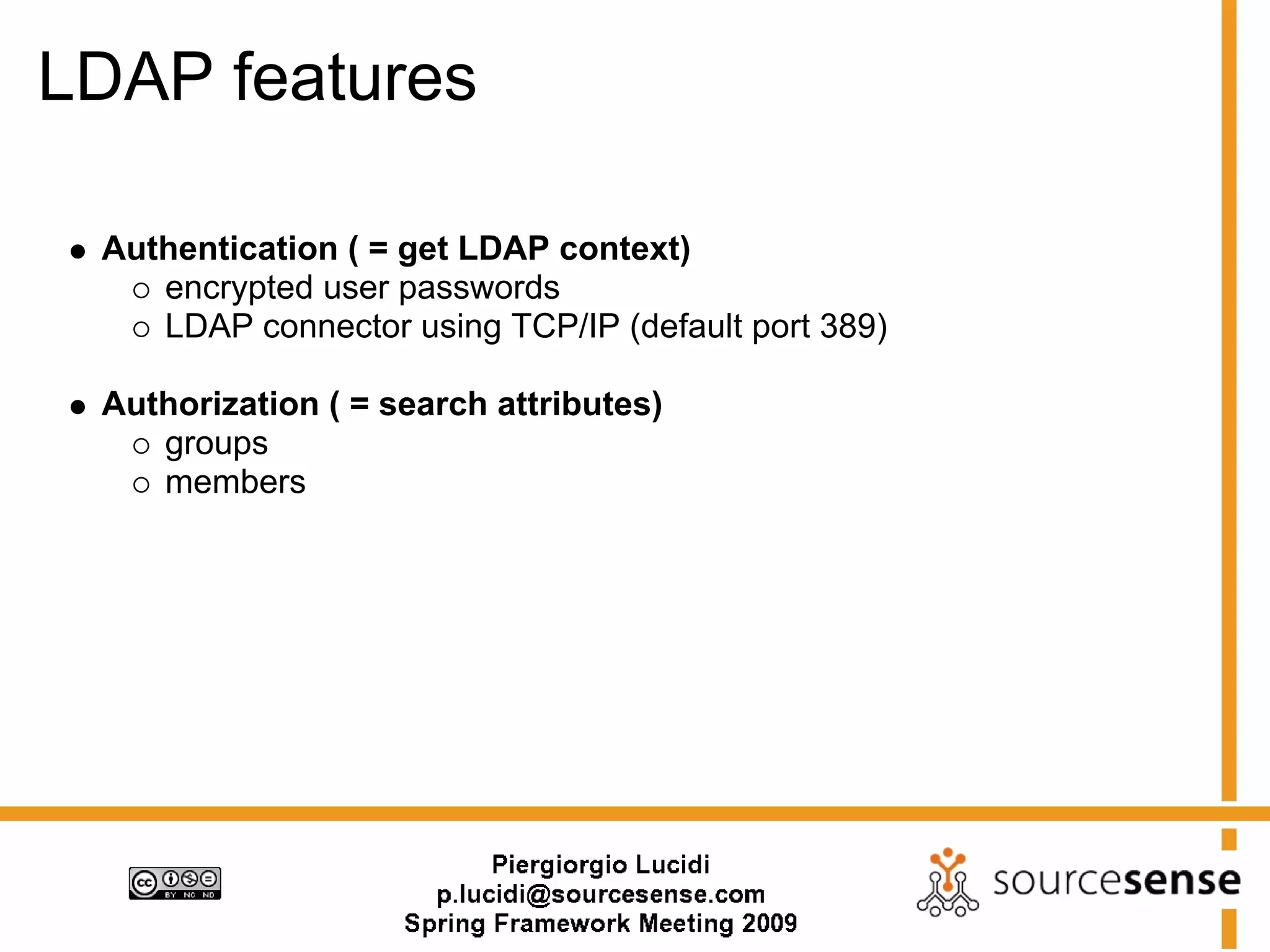 LDAP features

 Authentication ( = get LDAP context)
    encrypted user passwords
    LDAP connector using TCP/IP (default port 389)

 Authorization ( = search attributes)
    groups
    members
 