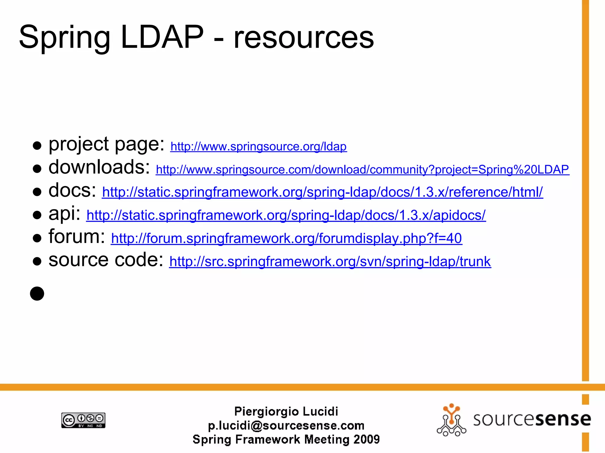 Spring LDAP - resources


 project page: http://www.springsource.org/ldap
 downloads: http://www.springsource.com/download/community?project=Spring%20LDAP
 docs: http://static.springframework.org/spring-ldap/docs/1.3.x/reference/html/
 api: http://static.springframework.org/spring-ldap/docs/1.3.x/apidocs/
 forum: http://forum.springframework.org/forumdisplay.php?f=40
 source code: http://src.springframework.org/svn/spring-ldap/trunk
 