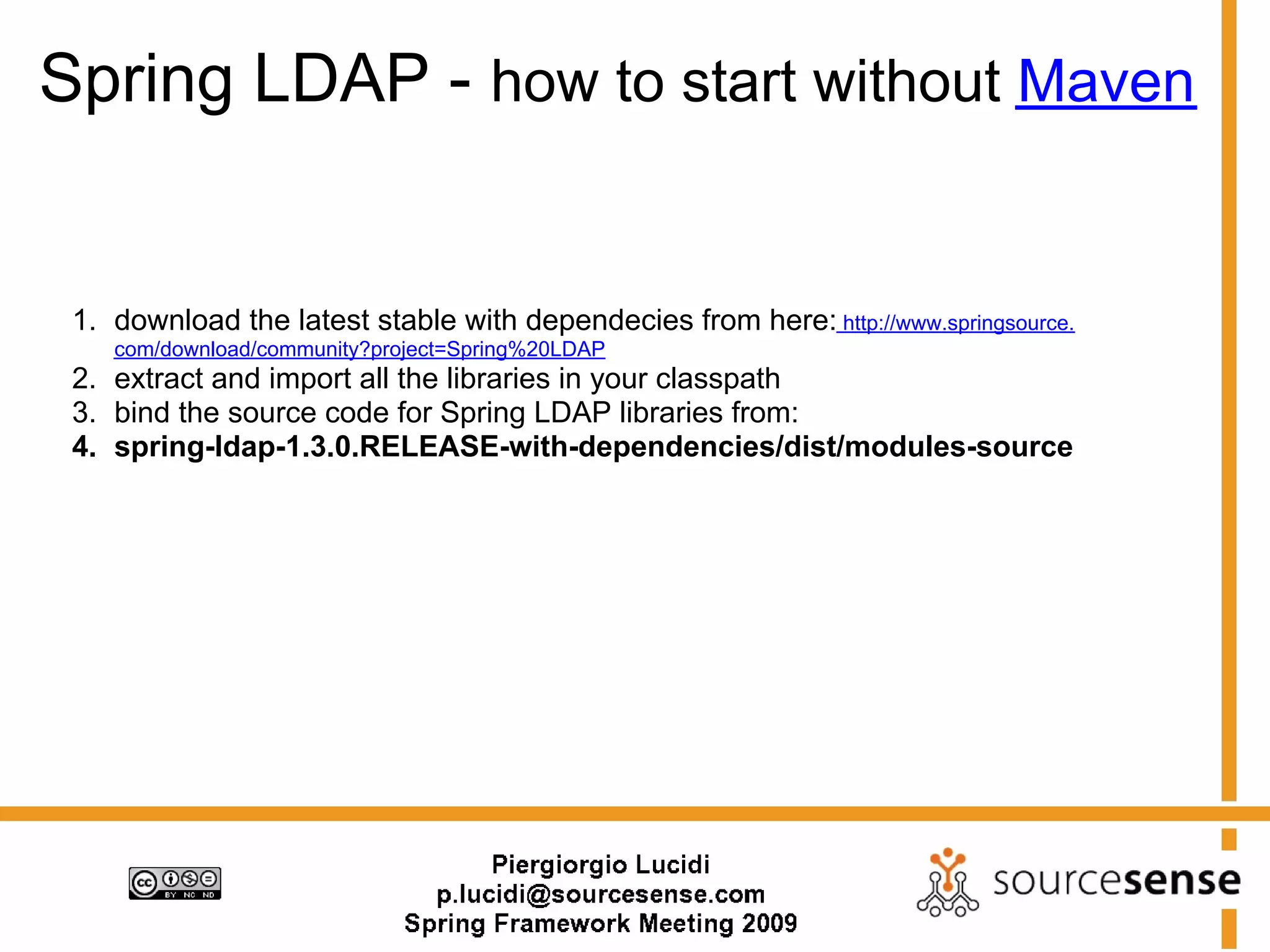 Spring LDAP - how to start without Maven


 1. download the latest stable with dependecies from here: http://www.springsource.
    com/download/community?project=Spring%20LDAP
 2. extract and import all the libraries in your classpath
 3. bind the source code for Spring LDAP libraries from:
 4. spring-ldap-1.3.0.RELEASE-with-dependencies/dist/modules-source
 