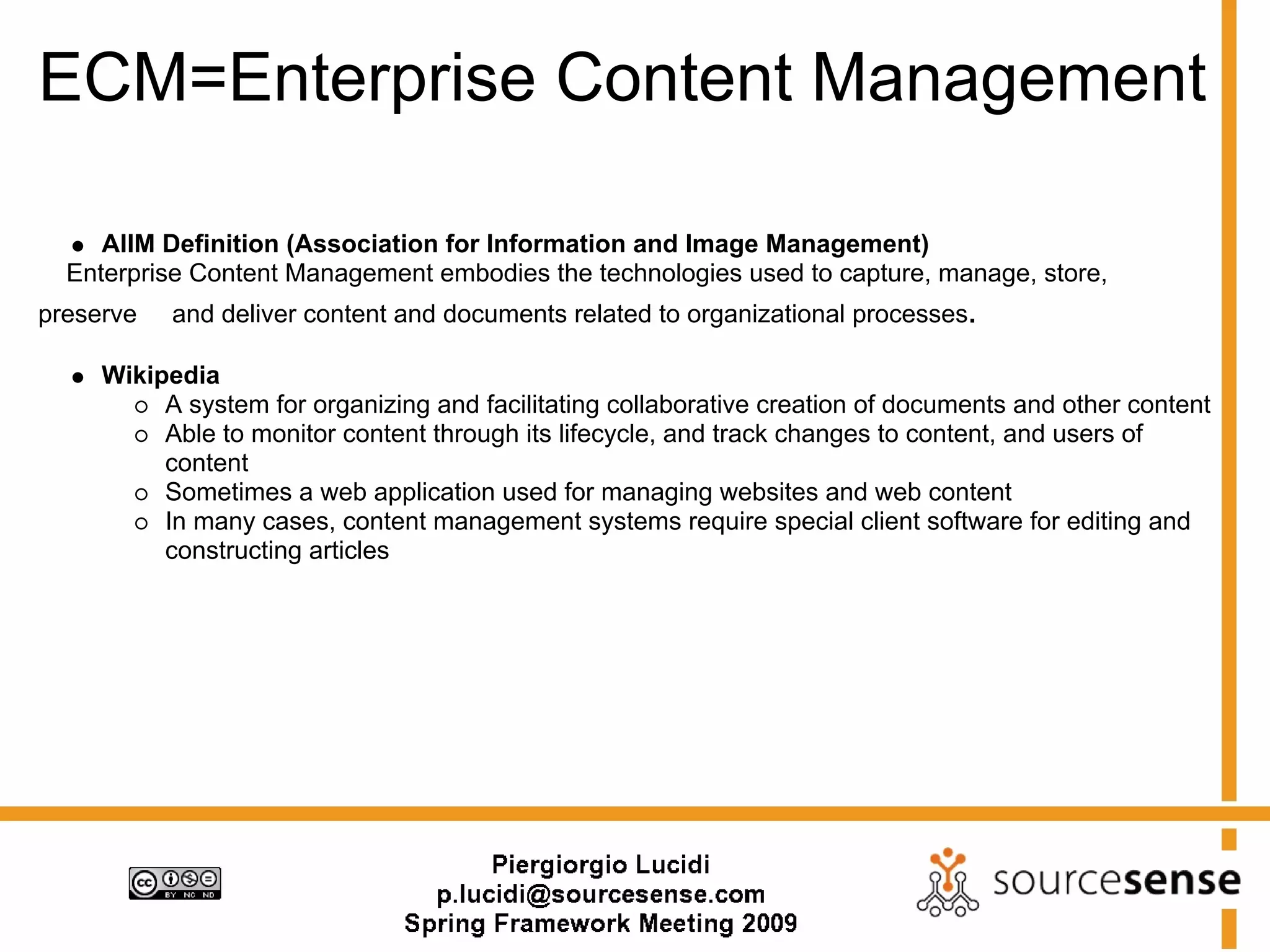 ECM=Enterprise Content Management

     AIIM Definition (Association for Information and Image Management)
  Enterprise Content Management embodies the technologies used to capture, manage, store,
preserve   and deliver content and documents related to organizational processes.

     Wikipedia
          A system for organizing and facilitating collaborative creation of documents and other content
          Able to monitor content through its lifecycle, and track changes to content, and users of
          content
          Sometimes a web application used for managing websites and web content
          In many cases, content management systems require special client software for editing and
          constructing articles
 
