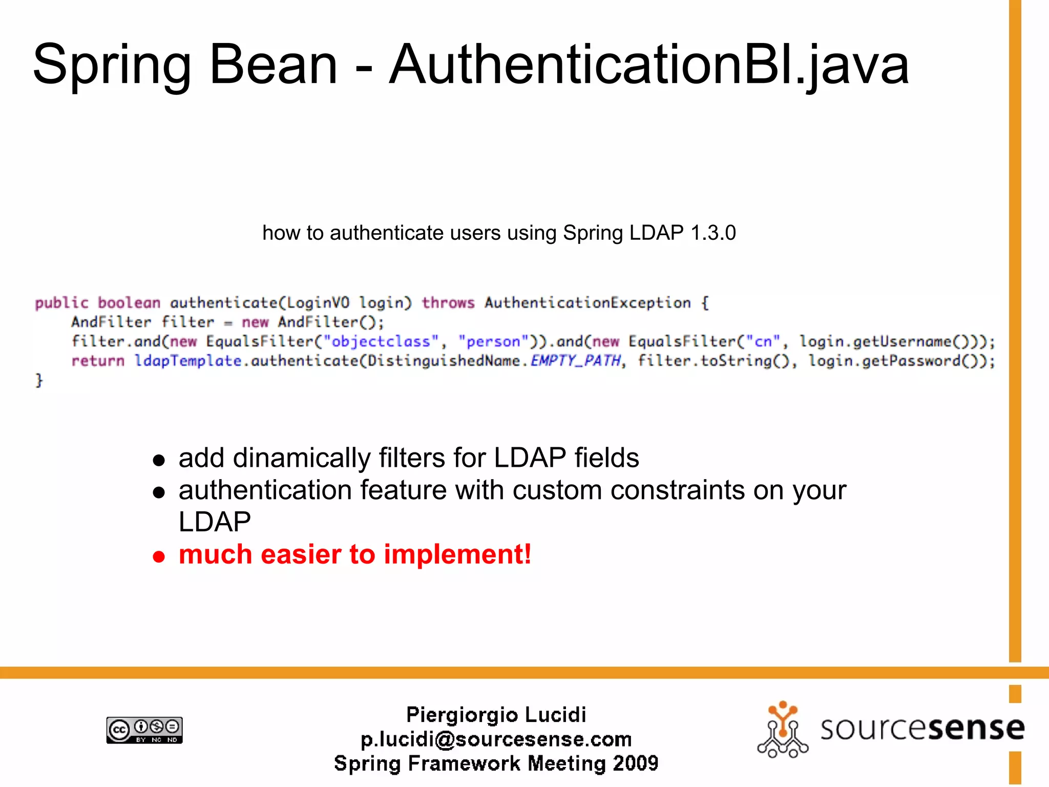 Spring Bean - AuthenticationBl.java

           how to authenticate users using Spring LDAP 1.3.0




     add dinamically filters for LDAP fields
     authentication feature with custom constraints on your
     LDAP
     much easier to implement!
 