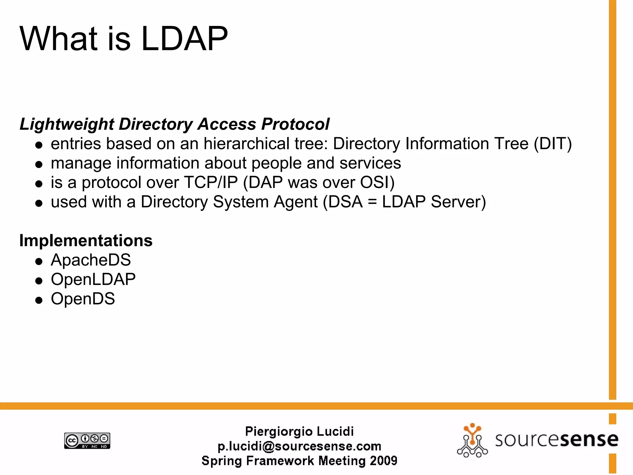 What is LDAP

Lightweight Directory Access Protocol
    entries based on an hierarchical tree: Directory Information Tree (DIT)
    manage information about people and services
    is a protocol over TCP/IP (DAP was over OSI)
    used with a Directory System Agent (DSA = LDAP Server)

Implementations
   ApacheDS
   OpenLDAP
   OpenDS
 