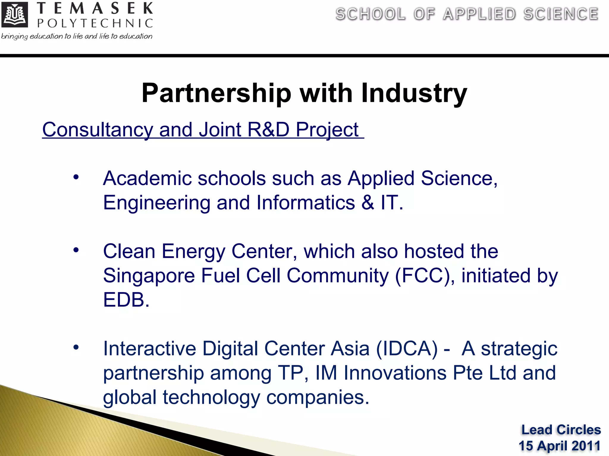 Partnership with Industry Consultancy and Joint R&D Project  Academic schools such as Applied Science, Engineering and Informatics & IT. Clean Energy Center, which also hosted the Singapore Fuel Cell Community (FCC), initiated by EDB.  Interactive Digital Center Asia (IDCA) -  A strategic partnership among TP, IM Innovations Pte Ltd and global technology companies. Lead Circles 15 April 2011 