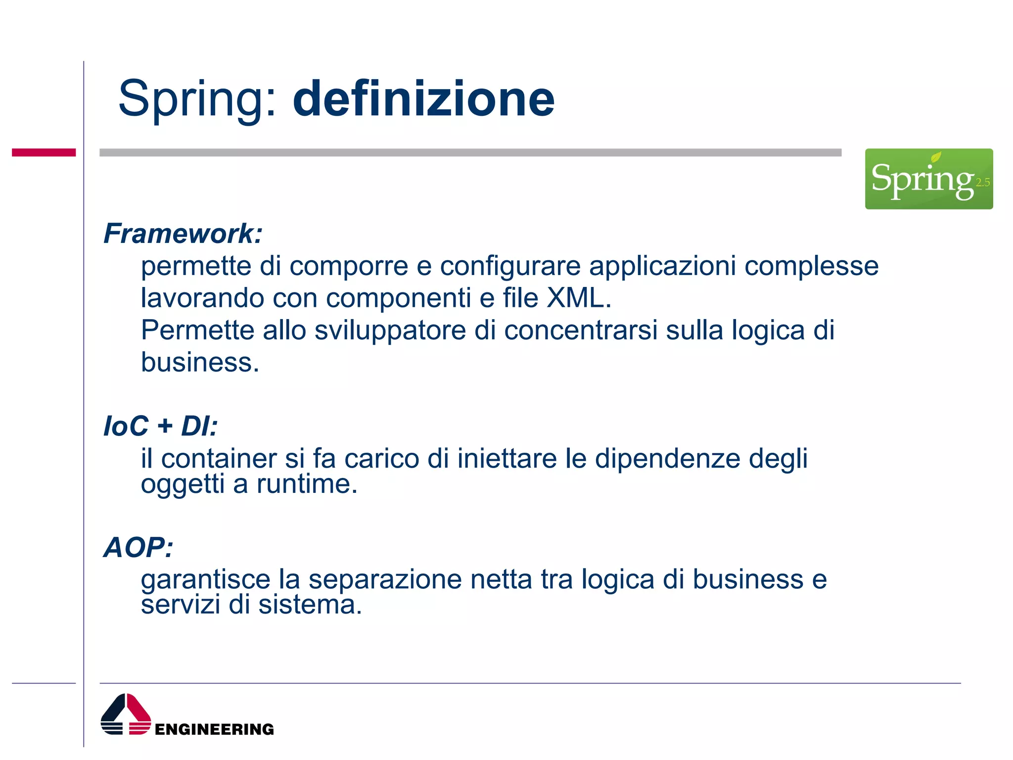 Spring:  definizione Framework:   permette di comporre e configurare applicazioni complesse lavorando con componenti e file XML.  Permette allo sviluppatore di concentrarsi sulla logica di business. IoC + DI:   il container si fa carico di iniettare le dipendenze degli oggetti a runtime. AOP:   garantisce la separazione netta tra logica di business e servizi di sistema . 