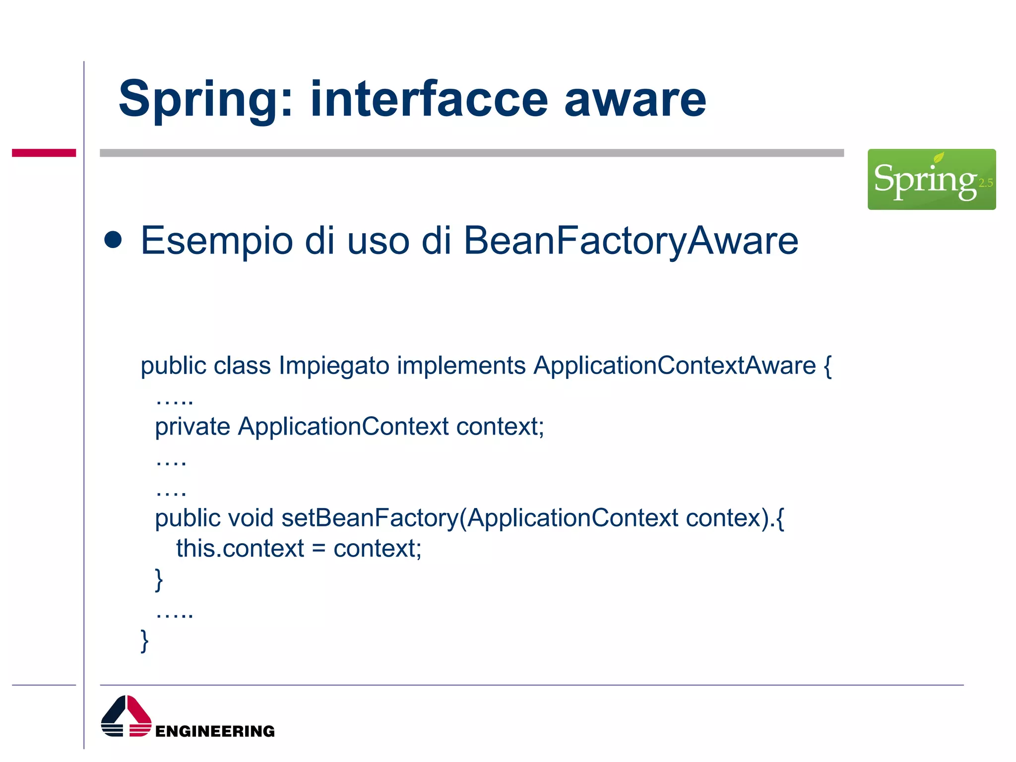 Spring: interfacce aware Esempio di uso di BeanFactoryAware public class Impiegato implements ApplicationContextAware {  … .. private ApplicationContext context; … . … . public void setBeanFactory(ApplicationContext contex).{ this.context = context; } … .. } 