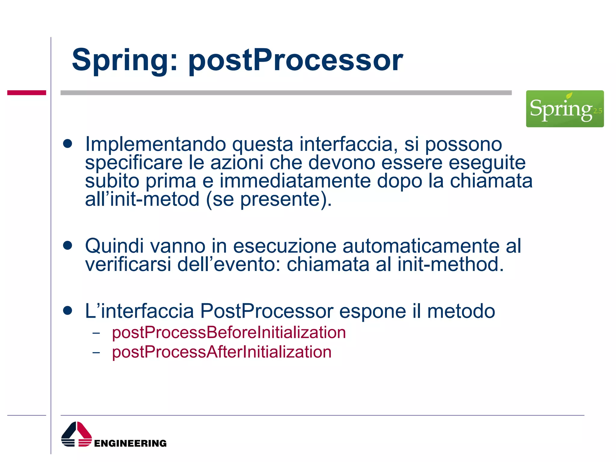 Spring: postProcessor Implementando questa interfaccia, si possono specificare le azioni che devono essere eseguite subito prima e immediatamente dopo la chiamata all’init-metod (se presente).  Quindi vanno in esecuzione automaticamente al verificarsi dell’evento: chiamata al init-method. L’interfaccia PostProcessor espone il metodo  postProcessBeforeInitialization  postProcessAfterInitialization   