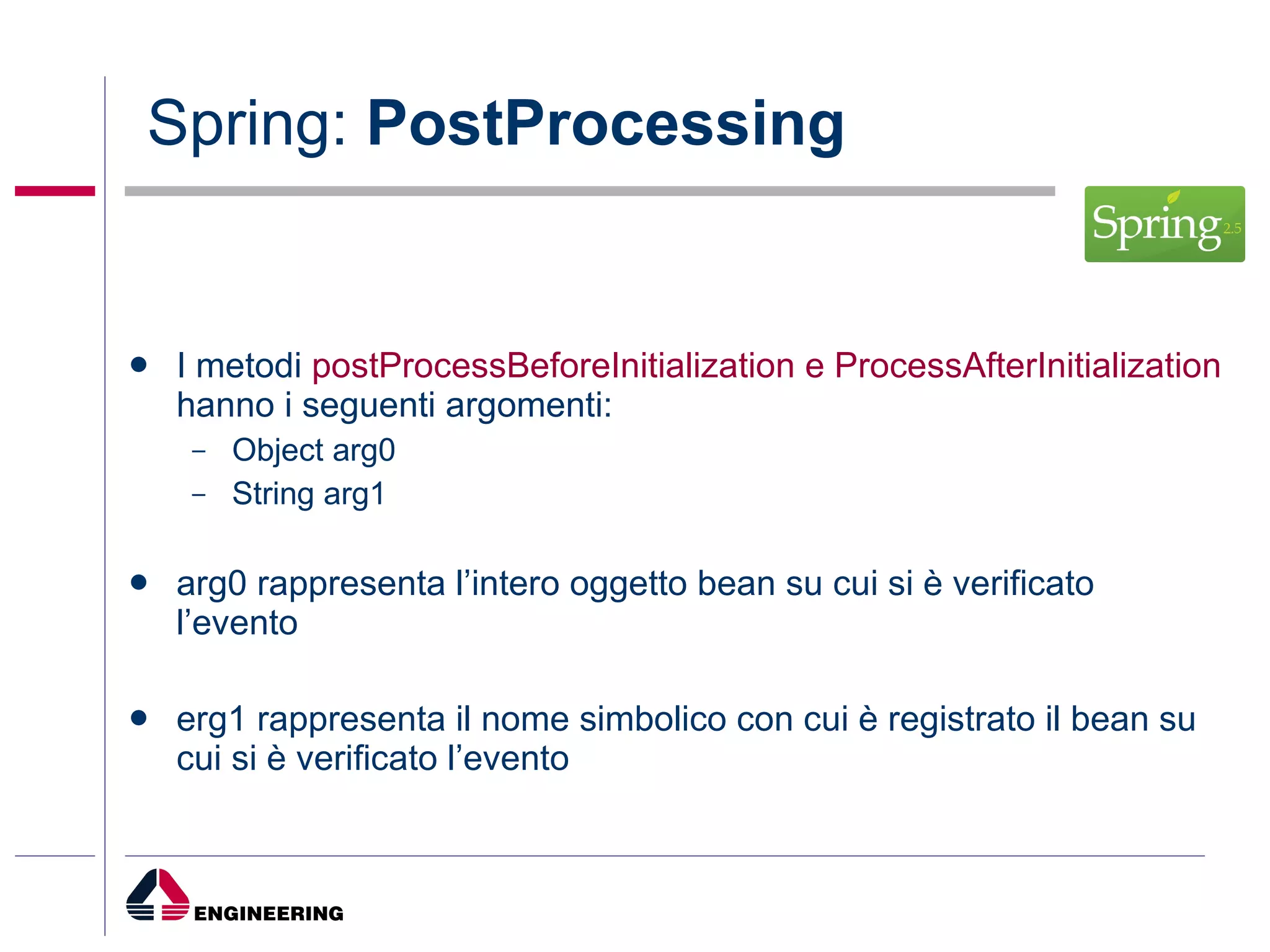 Spring:  PostProcessing I metodi  postProcessBeforeInitialization e ProcessAfterInitialization  hanno i seguenti argomenti: Object arg0 String arg1 arg0 rappresenta l’intero oggetto bean su cui si è verificato l’evento erg1 rappresenta il nome simbolico con cui è registrato il bean su cui si è verificato l’evento 