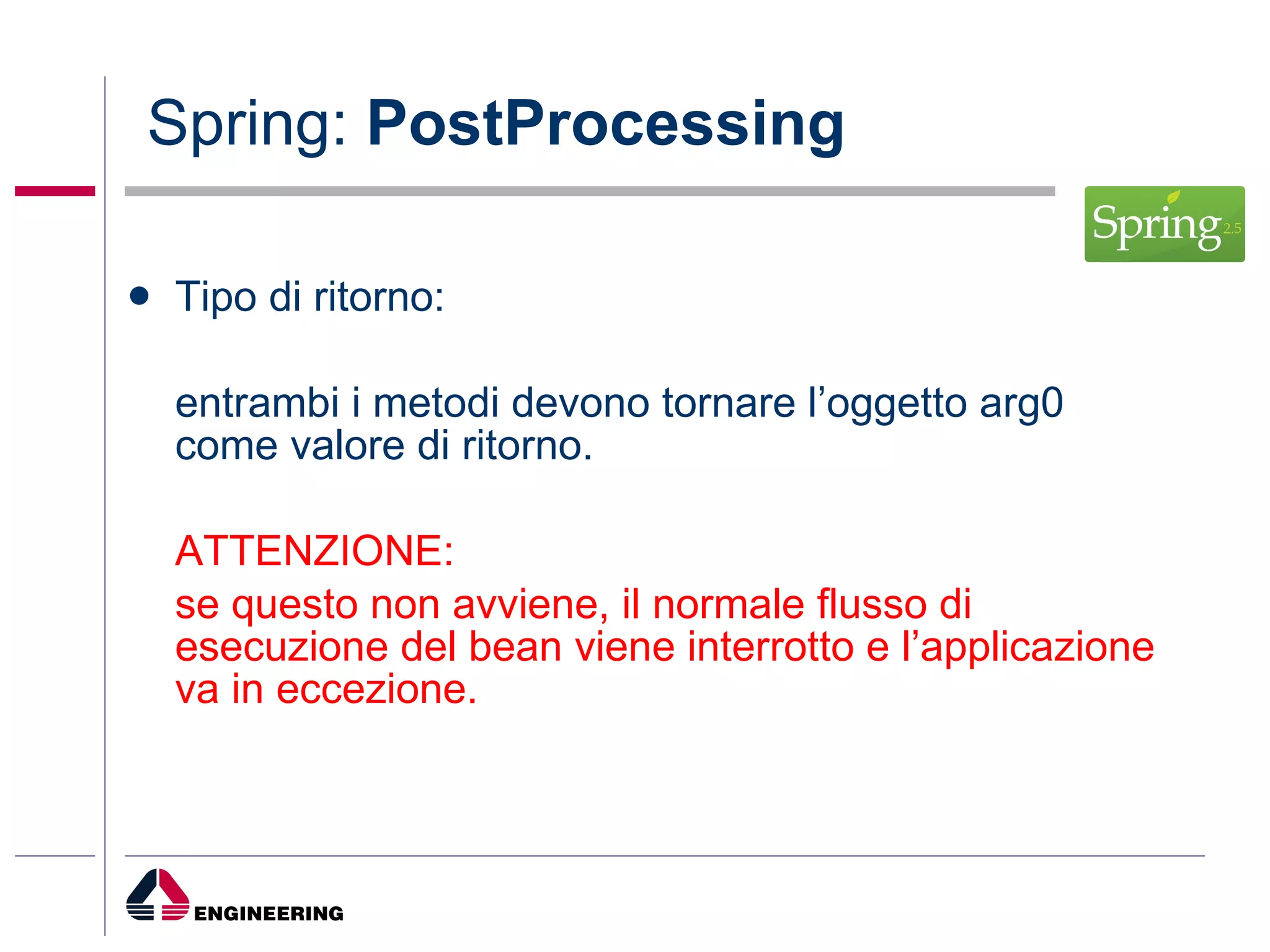 Spring:  PostProcessing Tipo di ritorno: entrambi i metodi devono tornare l’oggetto arg0 come valore di ritorno. ATTENZIONE: se questo non avviene, il normale flusso di esecuzione del bean viene interrotto e l’applicazione va in eccezione. 