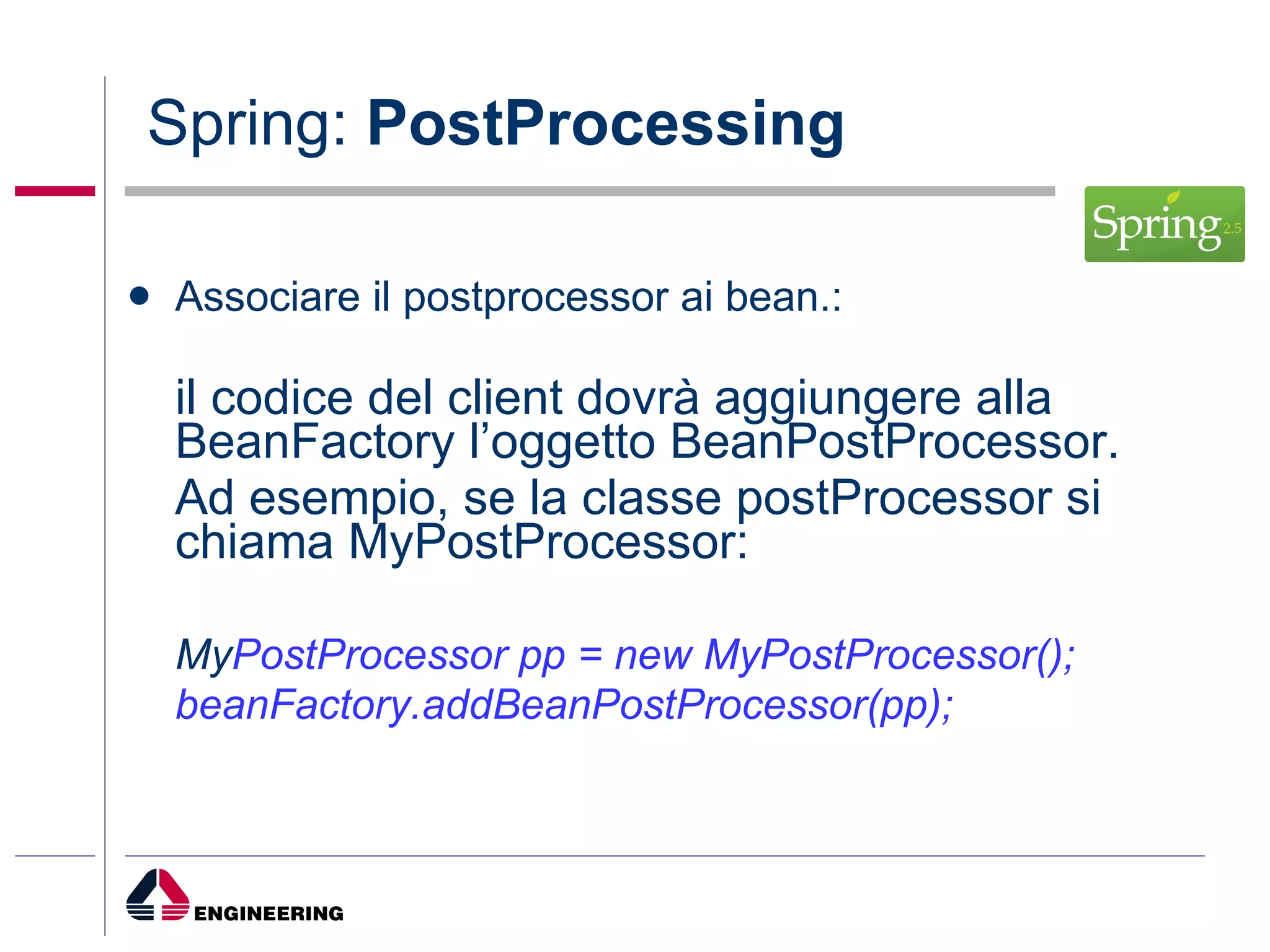Spring:  PostProcessing Associare il postprocessor ai bean.: il codice del client dovrà aggiungere alla BeanFactory l’oggetto BeanPostProcessor. Ad esempio, se la classe postProcessor si chiama MyPostProcessor: My PostProcessor pp = new MyPostProcessor(); beanFactory.addBeanPostProcessor(pp); 