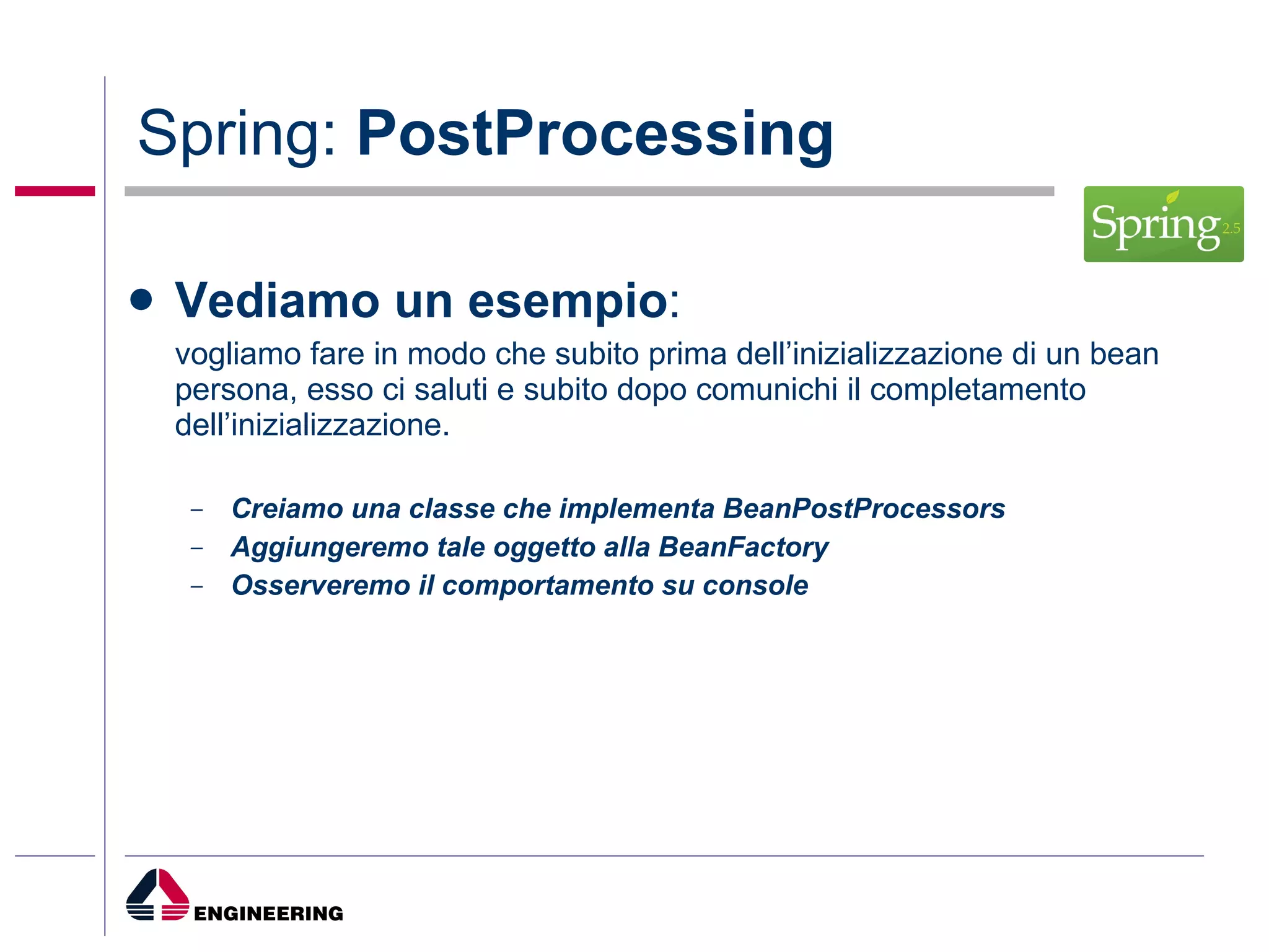 Spring:  PostProcessing Vediamo un esempio : vogliamo fare in modo che subito prima dell’inizializzazione di un bean persona, esso ci saluti e subito dopo comunichi il completamento dell’inizializzazione. Creiamo una classe che implementa BeanPostProcessors Aggiungeremo tale oggetto alla BeanFactory Osserveremo il comportamento su console 