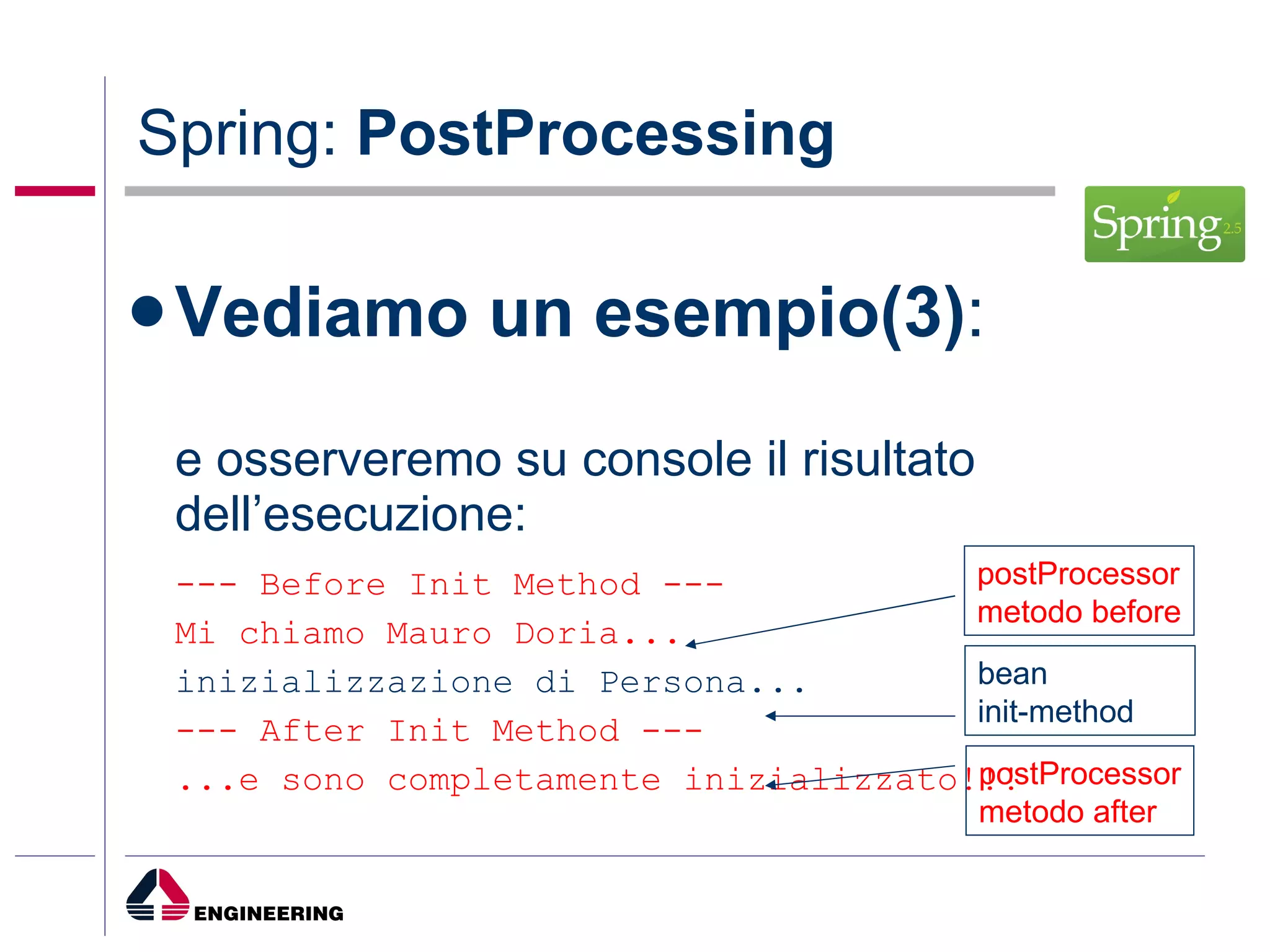 Spring:  PostProcessing Vediamo un esempio(3) : e osserveremo su console il risultato dell’esecuzione: --- Before Init Method --- Mi chiamo Mauro Doria... inizializzazione di Persona... --- After Init Method --- ...e sono completamente inizializzato!!! postProcessor metodo before bean init-method postProcessor metodo after 