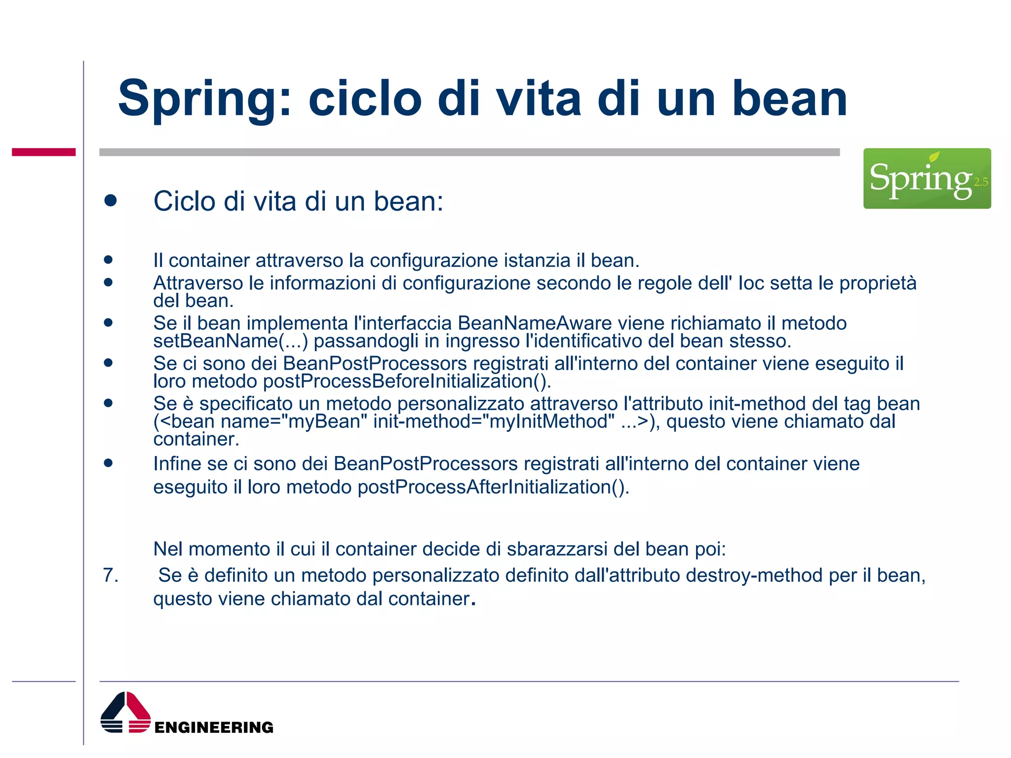 Spring: ciclo di vita di un bean Ciclo di vita di un bean: Il container attraverso la configurazione istanzia il bean.  Attraverso le informazioni di configurazione secondo le regole dell' Ioc setta le proprietà del bean.  Se il bean implementa l'interfaccia BeanNameAware viene richiamato il metodo setBeanName(...) passandogli in ingresso l'identificativo del bean stesso.  Se ci sono dei BeanPostProcessors registrati all'interno del container viene eseguito il loro metodo postProcessBeforeInitialization().  Se è specificato un metodo personalizzato attraverso l'attributo init-method del tag bean (<bean name="myBean" init-method="myInitMethod" ...>), questo viene chiamato dal container.  Infine se ci sono dei BeanPostProcessors registrati all'interno del container viene eseguito il loro metodo postProcessAfterInitialization().   Nel momento il cui il container decide di sbarazzarsi del bean poi: 7.  Se è definito un metodo personalizzato definito dall'attributo destroy-method per il bean, questo viene chiamato dal container .  