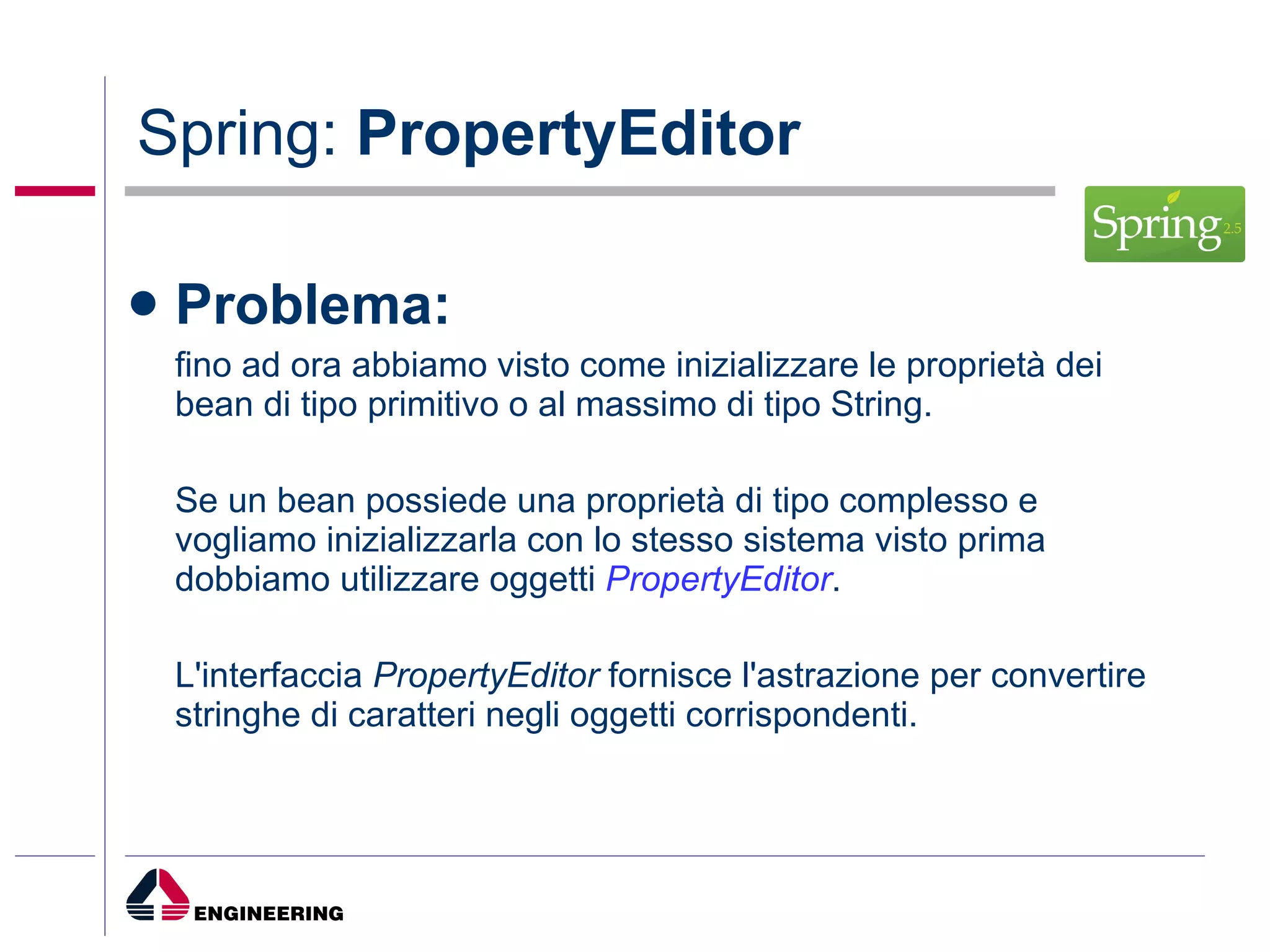 Spring:  PropertyEditor Problema: fino ad ora abbiamo visto come inizializzare le proprietà dei bean di tipo primitivo o al massimo di tipo String. Se un bean possiede una proprietà di tipo complesso e vogliamo inizializzarla con lo stesso sistema visto prima dobbiamo utilizzare oggetti  PropertyEditor . L'interfaccia  PropertyEditor  fornisce l'astrazione per convertire stringhe di caratteri negli oggetti corrispondenti. 