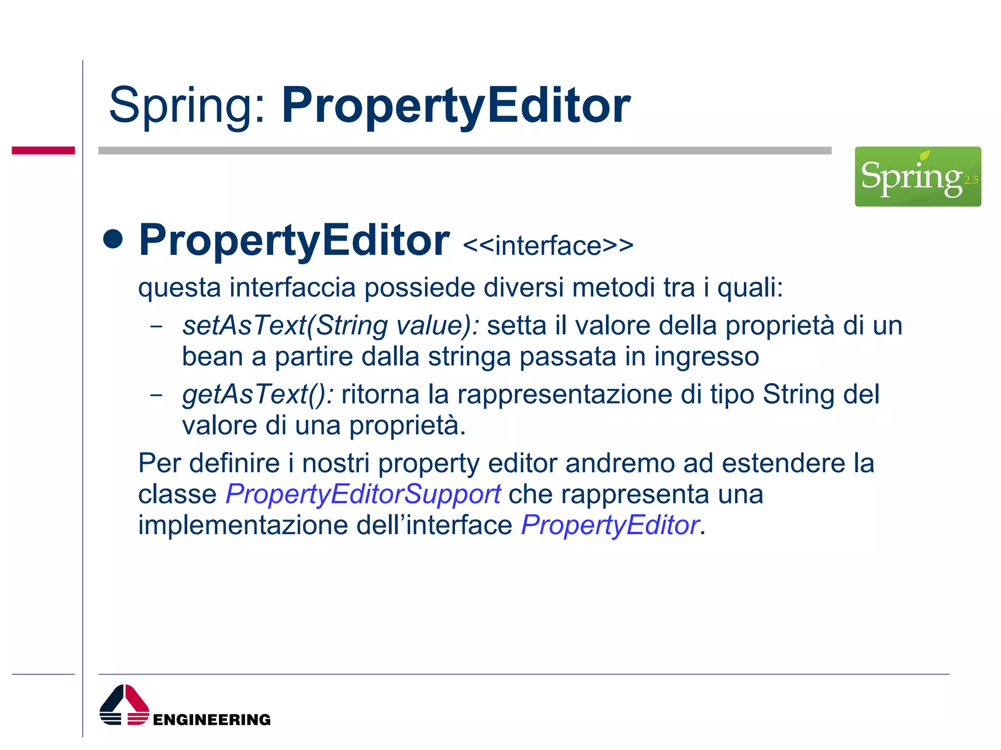 Spring:  PropertyEditor PropertyEditor  <<interface>> questa interfaccia possiede diversi metodi tra i quali: setAsText(String value):  setta il valore della proprietà di un bean a partire dalla stringa passata in ingresso getAsText():  ritorna la rappresentazione di tipo String del valore di una proprietà. Per definire i nostri property editor andremo ad estendere la classe  PropertyEditorSupport  che rappresenta una implementazione dell’interface  PropertyEditor . 