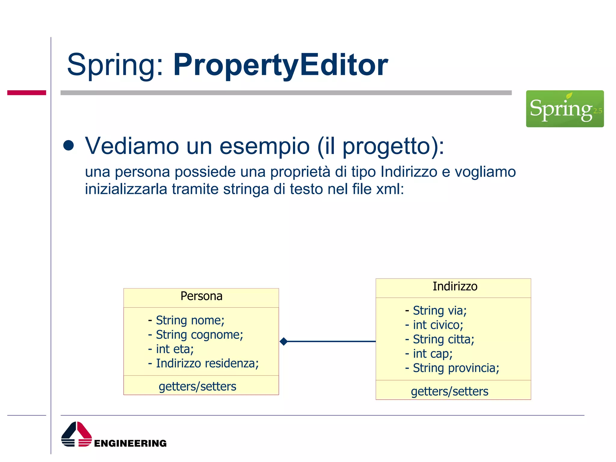 Spring:  PropertyEditor Vediamo un esempio (il progetto): una persona possiede una proprietà di tipo Indirizzo e vogliamo inizializzarla tramite stringa di testo nel file xml: Persona -  String nome; - String cognome; - int eta; - Indirizzo residenza;  getters/setters Indirizzo -  String via; - int civico; - String citta; - int cap;  - String provincia; getters/setters 