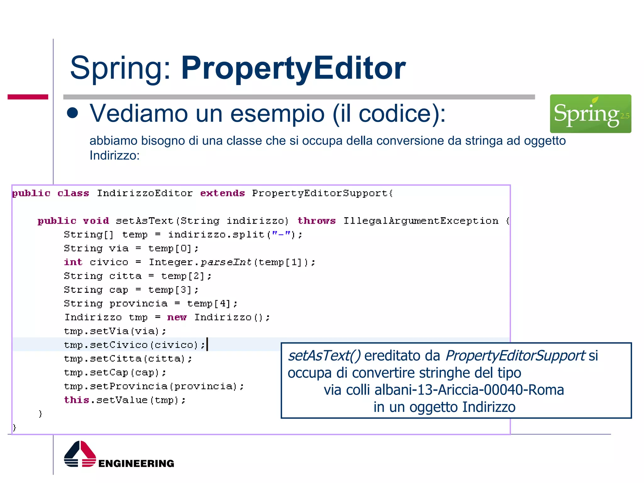 Spring:  PropertyEditor Vediamo un esempio (il codice): abbiamo bisogno di una classe che si occupa della conversione da stringa ad oggetto Indirizzo: setAsText()  ereditato da  PropertyEditorSupport  si occupa di convertire stringhe del tipo  via colli albani-13-Ariccia-00040-Roma  in un oggetto Indirizzo 