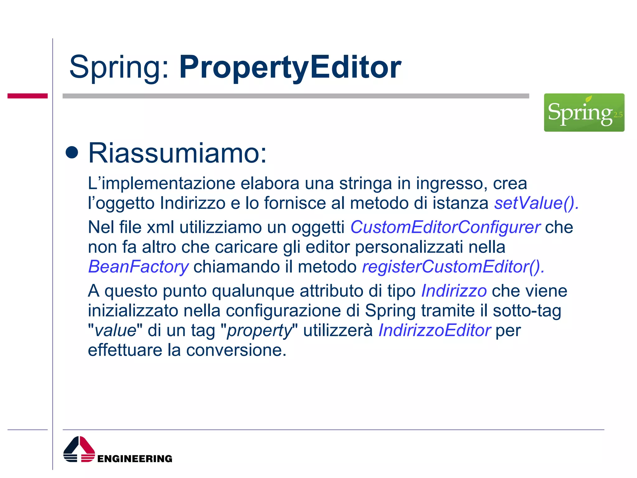 Spring:  PropertyEditor Riassumiamo: L’implementazione elabora una stringa in ingresso, crea l’oggetto Indirizzo e lo fornisce al metodo di istanza  setValue(). Nel file xml utilizziamo un oggetti  CustomEditorConfigurer  che non fa altro che caricare gli editor personalizzati nella  BeanFactory  chiamando il metodo  registerCustomEditor(). A questo punto qualunque attributo di tipo  Indirizzo  che viene inizializzato nella configurazione di Spring tramite il sotto-tag " value " di un tag " property " utilizzerà  IndirizzoEditor  per effettuare la conversione. 