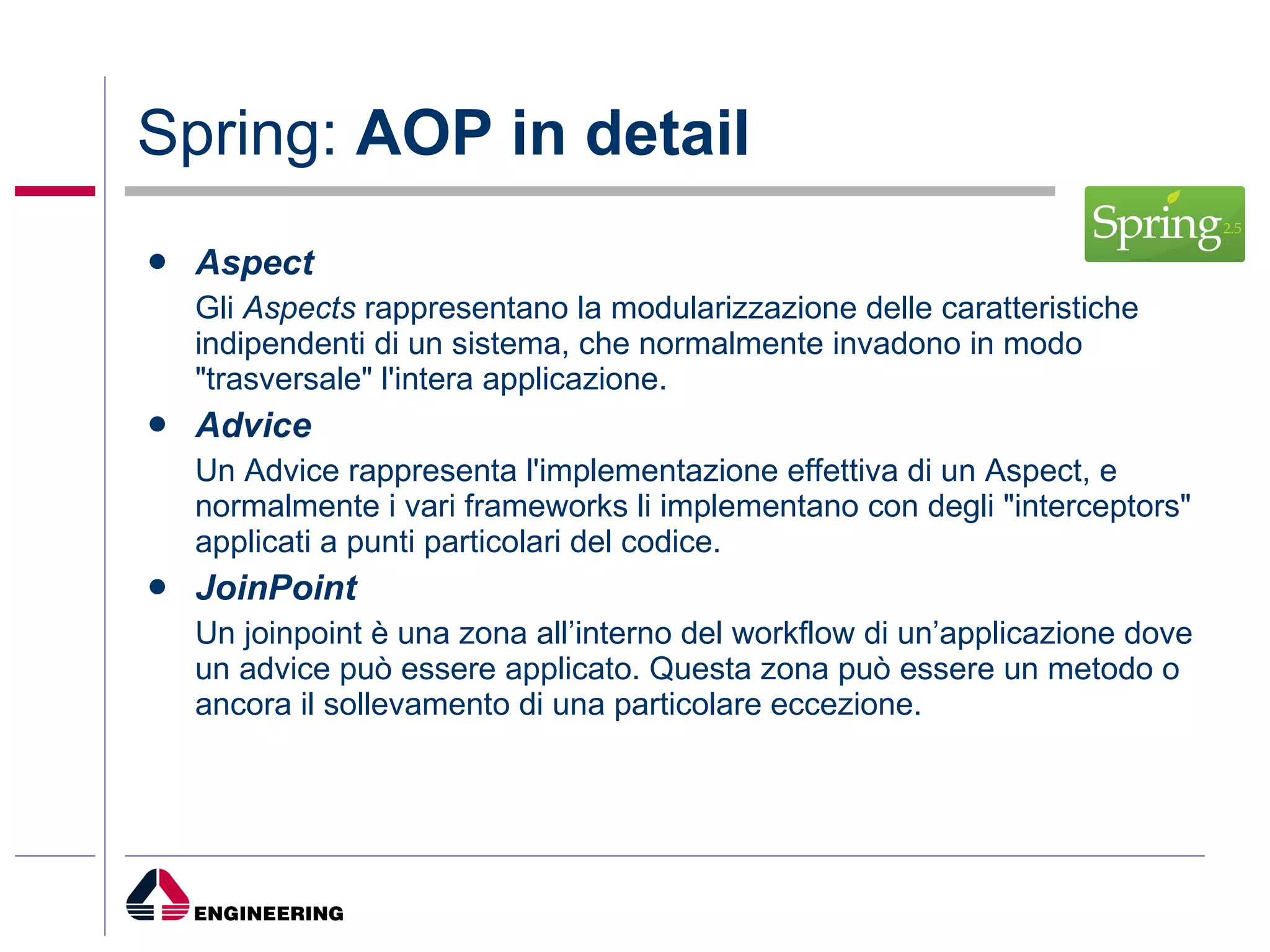 Spring:  AOP in detail Aspect Gli  Aspects  rappresentano la modularizzazione delle caratteristiche indipendenti di un sistema, che normalmente invadono in modo "trasversale" l'intera applicazione.  Advice Un Advice rappresenta l'implementazione effettiva di un Aspect, e normalmente i vari frameworks li implementano con degli "interceptors" applicati a punti particolari del codice.  JoinPoint Un joinpoint è una zona all’interno del workflow di un’applicazione dove un advice può essere applicato. Questa zona può essere un metodo o ancora il sollevamento di una particolare eccezione.  