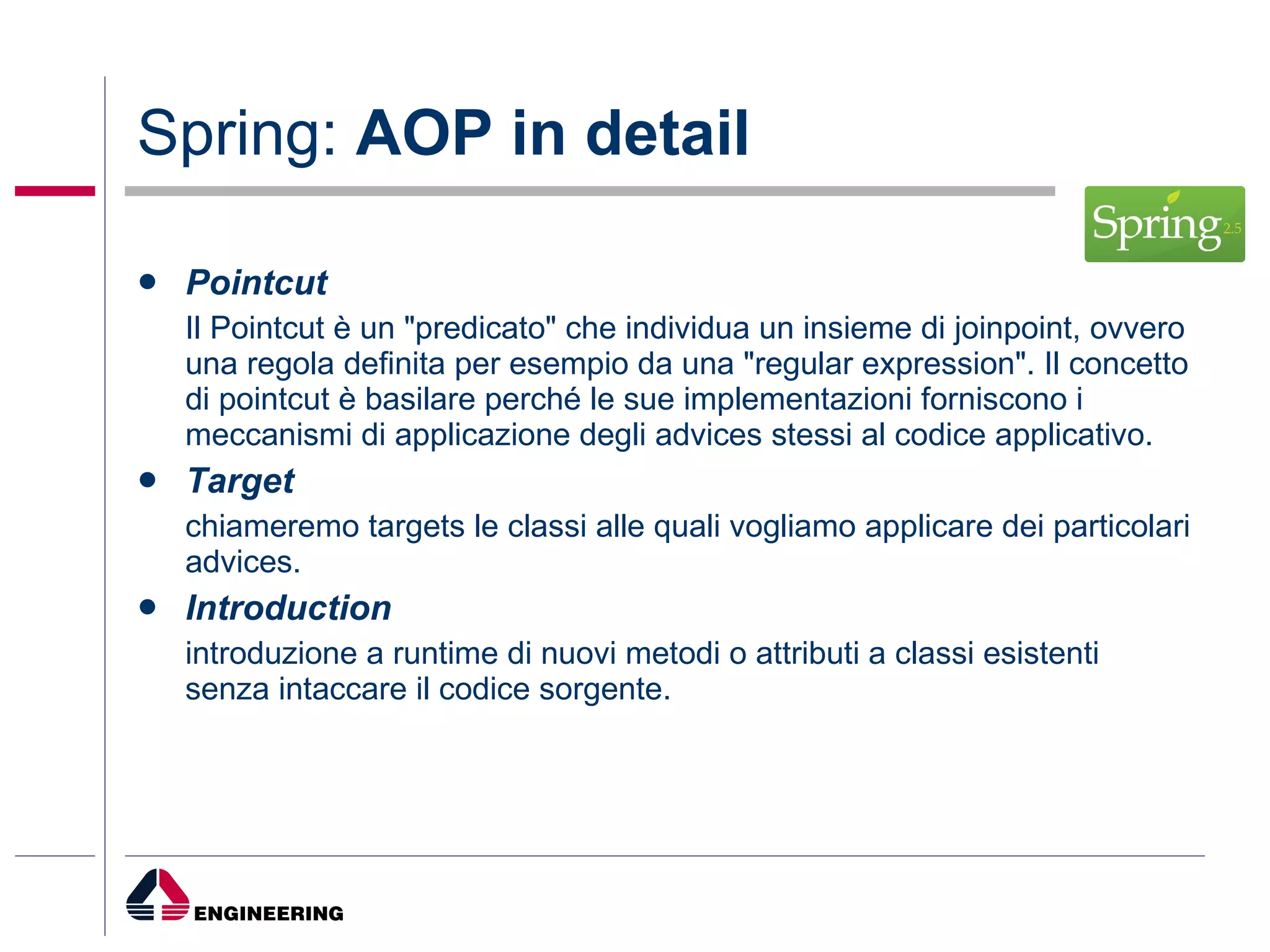 Spring:  AOP in detail Pointcut Il Pointcut è un "predicato" che individua un insieme di joinpoint, ovvero una regola definita per esempio da una "regular expression". Il concetto di pointcut è basilare perché le sue implementazioni forniscono i meccanismi di applicazione degli advices stessi al codice applicativo. Target chiameremo targets le classi alle quali vogliamo applicare dei particolari advices. Introduction introduzione a runtime di nuovi metodi o attributi a classi esistenti senza intaccare il codice sorgente. 