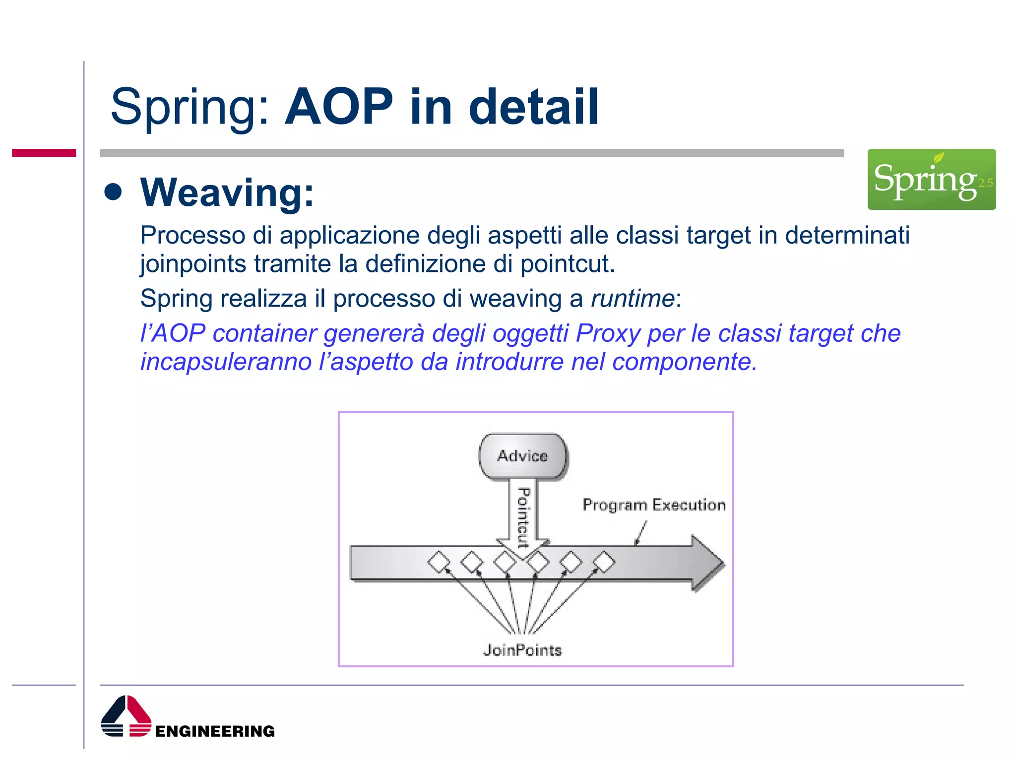 Spring:  AOP in detail Weaving: Processo di applicazione degli aspetti alle classi target in determinati joinpoints tramite la definizione di pointcut. Spring realizza il processo di weaving a  runtime : l’AOP container genererà degli oggetti Proxy per le classi target che incapsuleranno l’aspetto da introdurre nel componente. 
