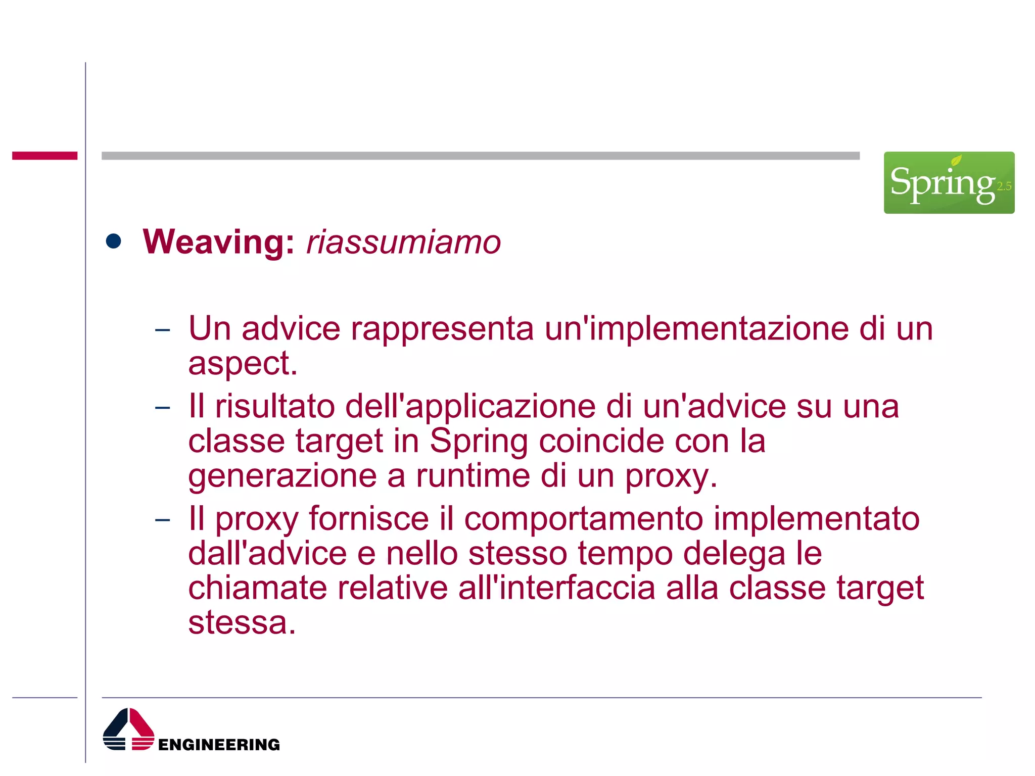 Weaving:  riassumiamo Un advice rappresenta un'implementazione di un aspect.  Il risultato dell'applicazione di un'advice su una classe target in Spring coincide con la generazione a runtime di un proxy. Il proxy fornisce il comportamento implementato dall'advice e nello stesso tempo delega le chiamate relative all'interfaccia alla classe target stessa. 