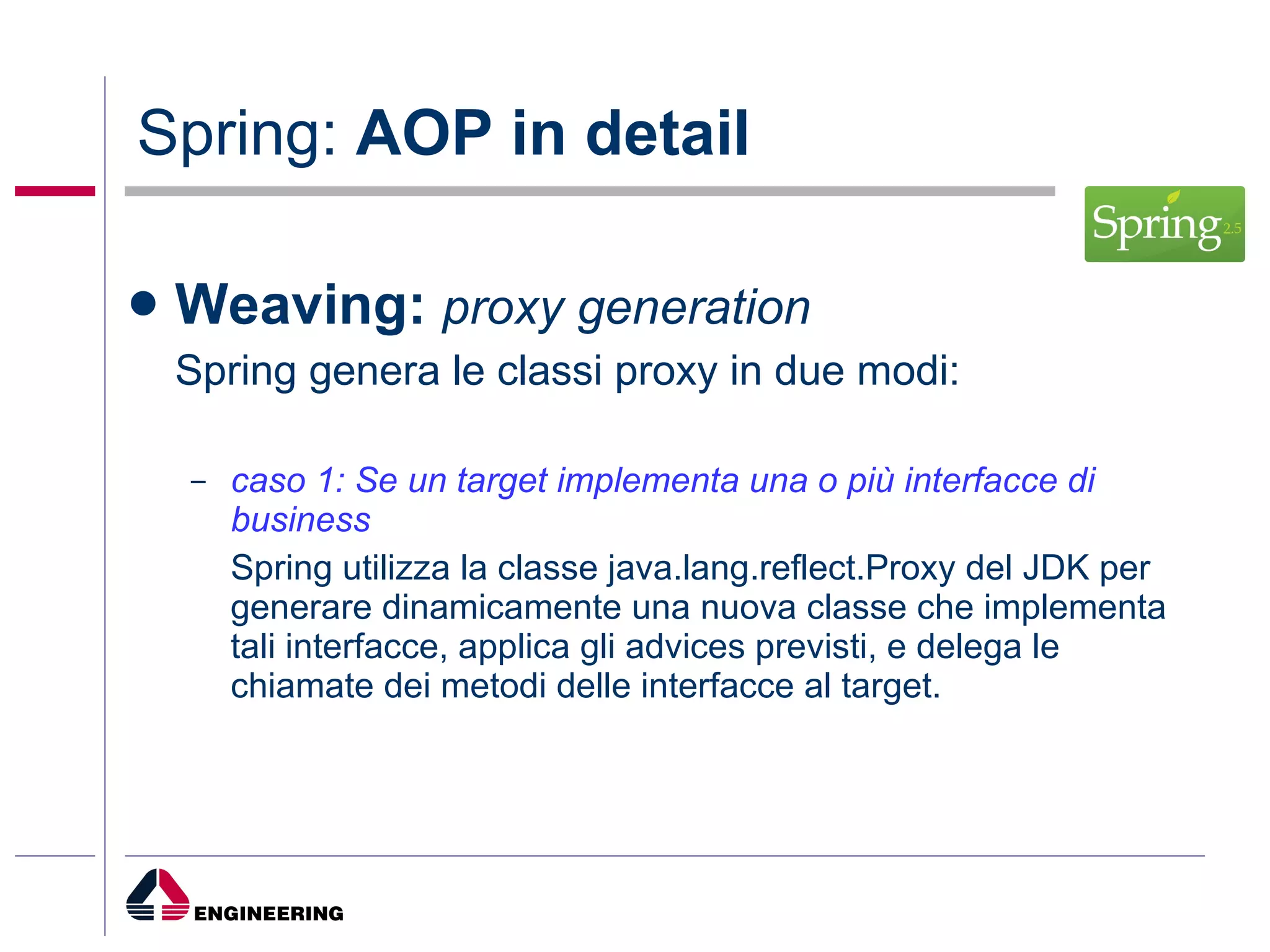 Spring:  AOP in detail Weaving:  proxy generation Spring genera le classi proxy in due modi: caso 1: Se un target implementa una o più interfacce di business   Spring utilizza la classe java.lang.reflect.Proxy del JDK per generare dinamicamente una nuova classe che implementa tali interfacce, applica gli advices previsti, e delega le chiamate dei metodi delle interfacce al target. 