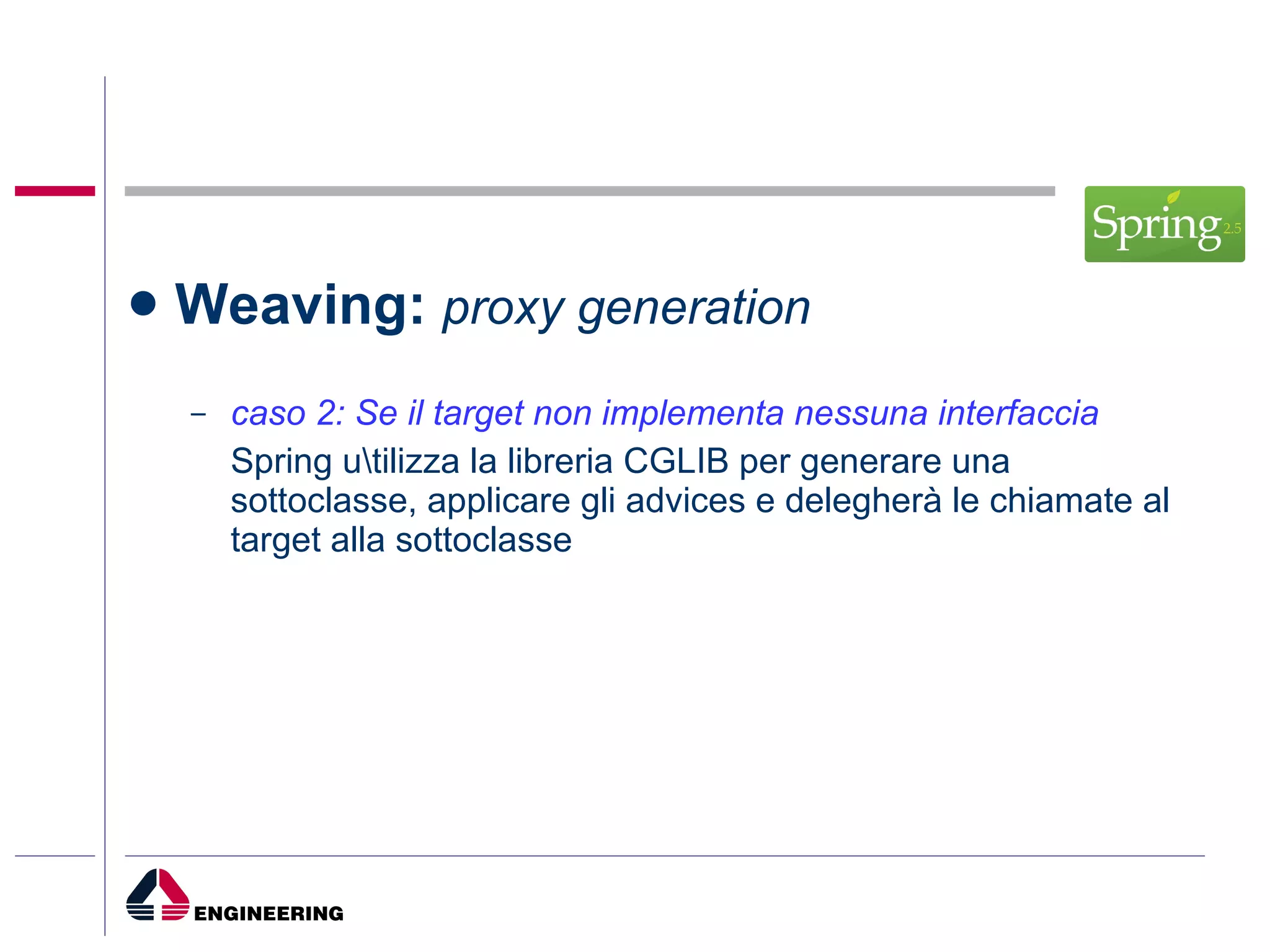 Weaving:  proxy generation caso 2: Se il target non implementa nessuna interfaccia Spring u\tilizza la libreria CGLIB per generare una sottoclasse, applicare gli advices e delegherà le chiamate al target alla sottoclasse 