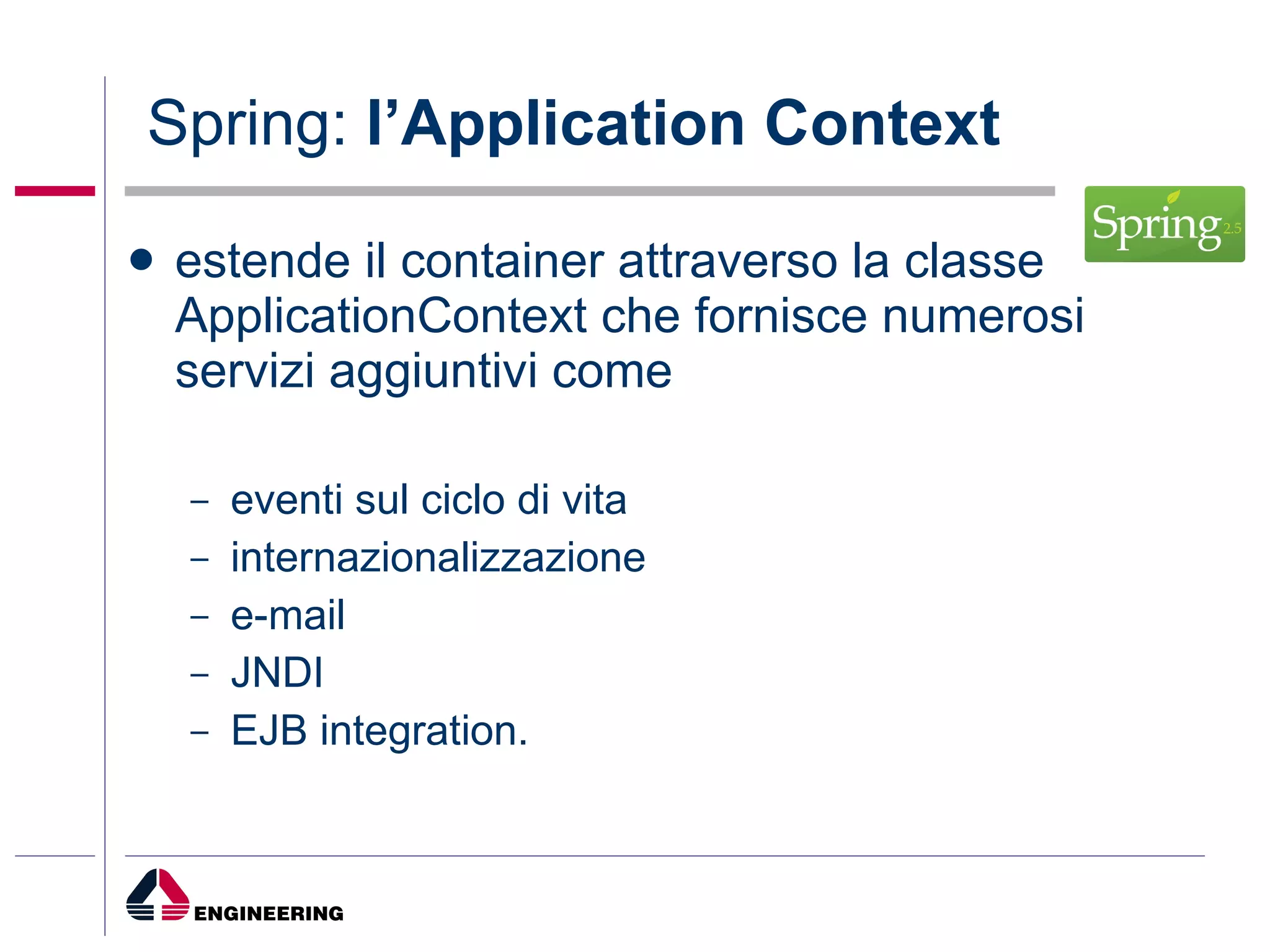 Spring:  l’Application Context estende il container attraverso la classe ApplicationContext che fornisce numerosi servizi aggiuntivi come  eventi sul ciclo di vita internazionalizzazione e-mail JNDI  EJB integration. 