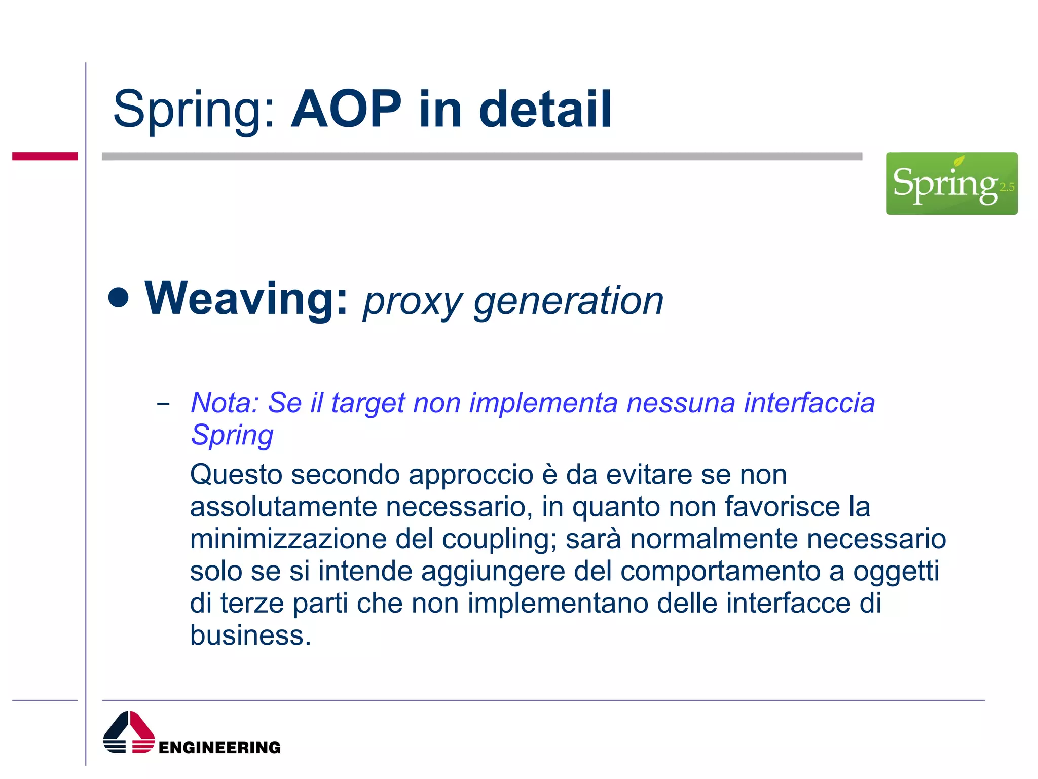 Spring:  AOP in detail Weaving:  proxy generation Nota: Se il target non implementa nessuna interfaccia Spring Questo secondo approccio è da evitare se non assolutamente necessario, in quanto non favorisce la minimizzazione del coupling; sarà normalmente necessario solo se si intende aggiungere del comportamento a oggetti di terze parti che non implementano delle interfacce di business. 