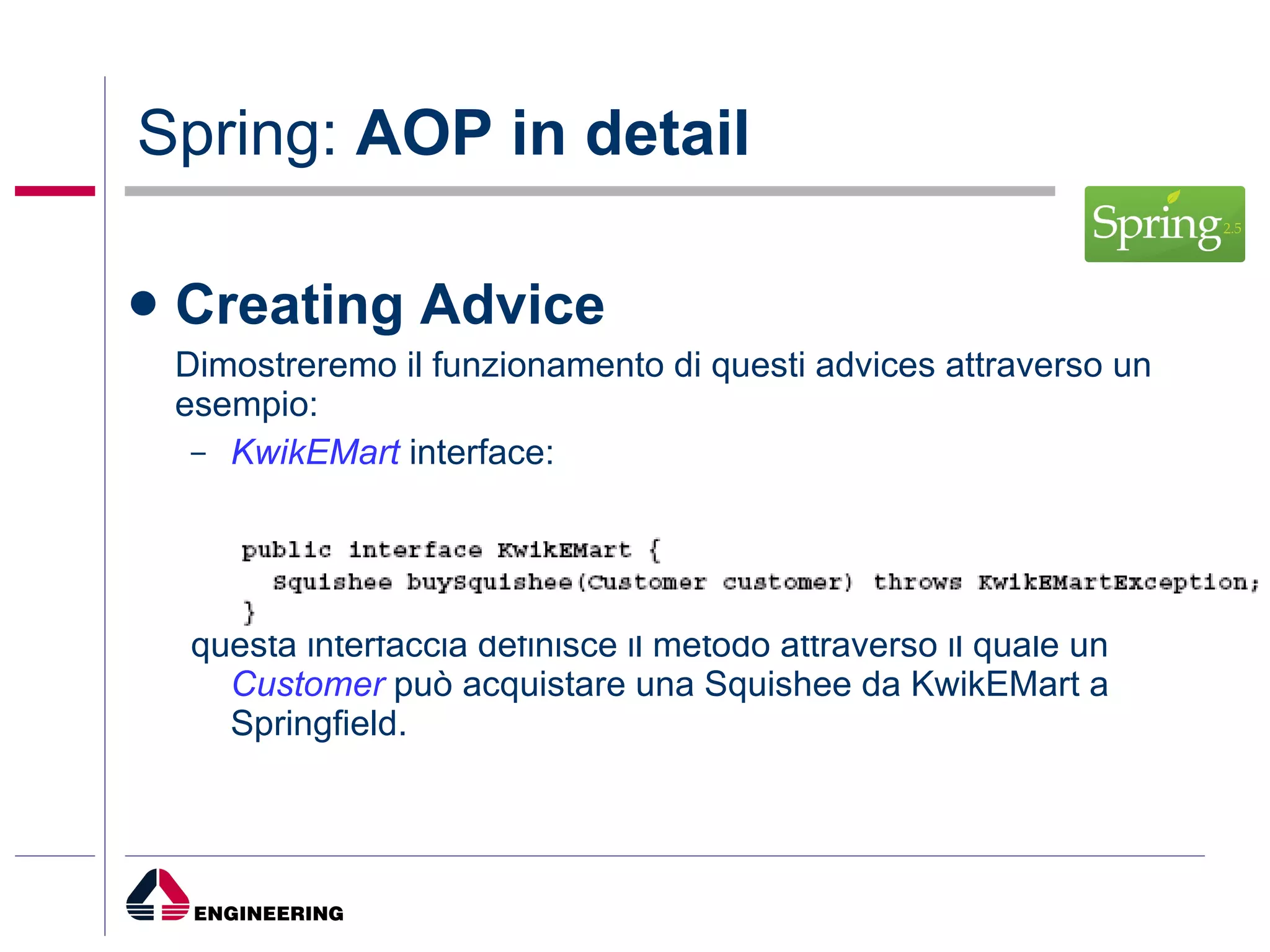 Spring:  AOP in detail Creating Advice Dimostreremo il funzionamento di questi advices attraverso un esempio: KwikEMart  interface: questa interfaccia definisce il metodo attraverso il quale un  Customer  può acquistare una Squishee da KwikEMart a Springfield. 