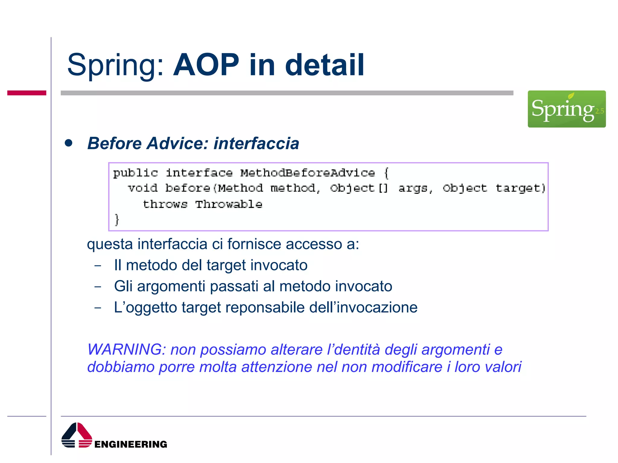 Spring:  AOP in detail Before Advice: interfaccia questa interfaccia ci fornisce accesso a: Il metodo del target invocato Gli argomenti passati al metodo invocato L’oggetto target reponsabile dell’invocazione WARNING: non possiamo alterare l’dentità degli argomenti e dobbiamo porre molta attenzione nel non modificare i loro valori  