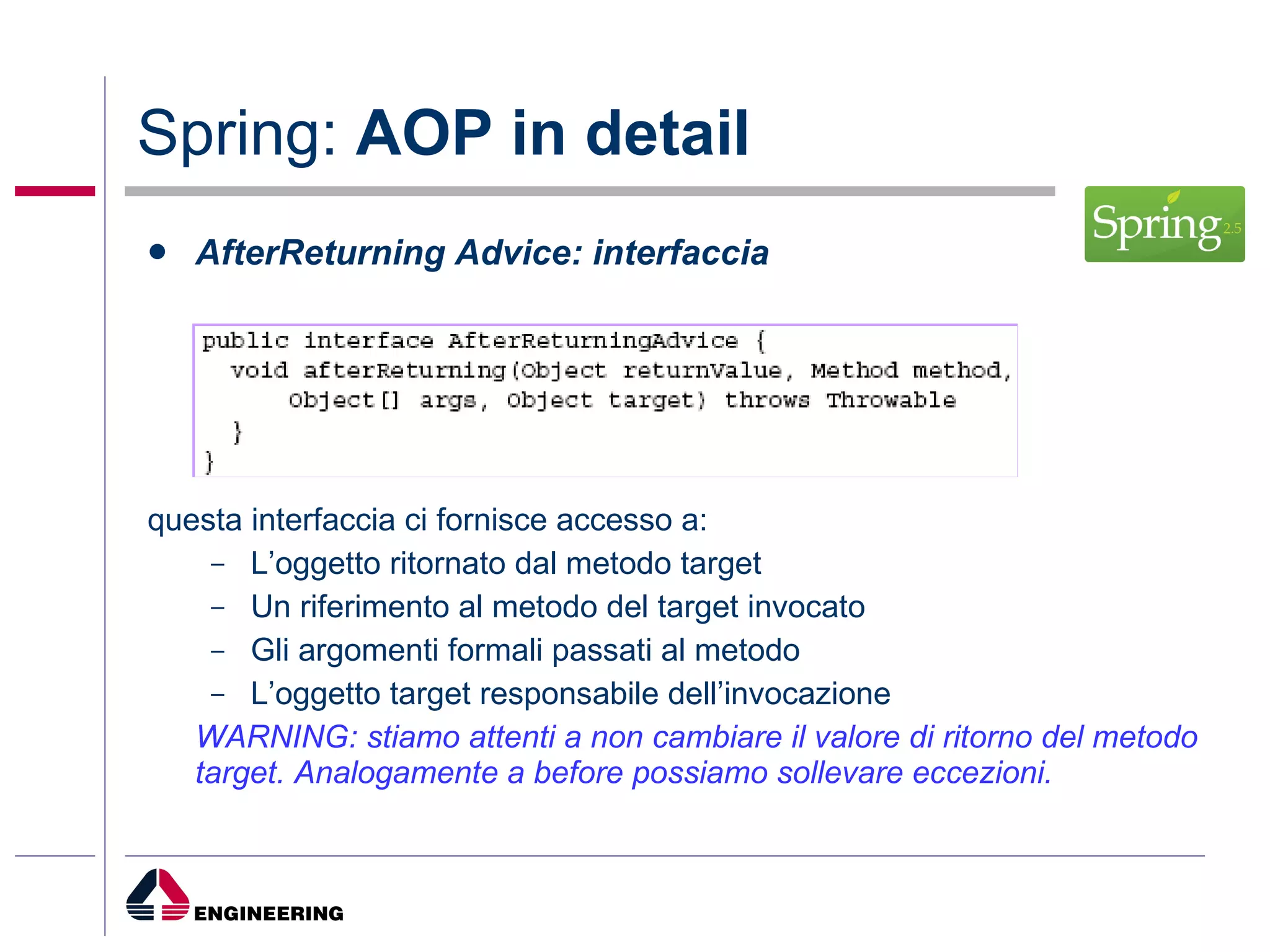 Spring:  AOP in detail AfterReturning Advice: interfaccia questa interfaccia ci fornisce accesso a: L’oggetto ritornato dal metodo target Un riferimento al metodo del target invocato Gli argomenti formali passati al metodo L’oggetto target responsabile dell’invocazione WARNING: stiamo attenti a non cambiare il valore di ritorno del metodo target. Analogamente a before possiamo sollevare eccezioni. 
