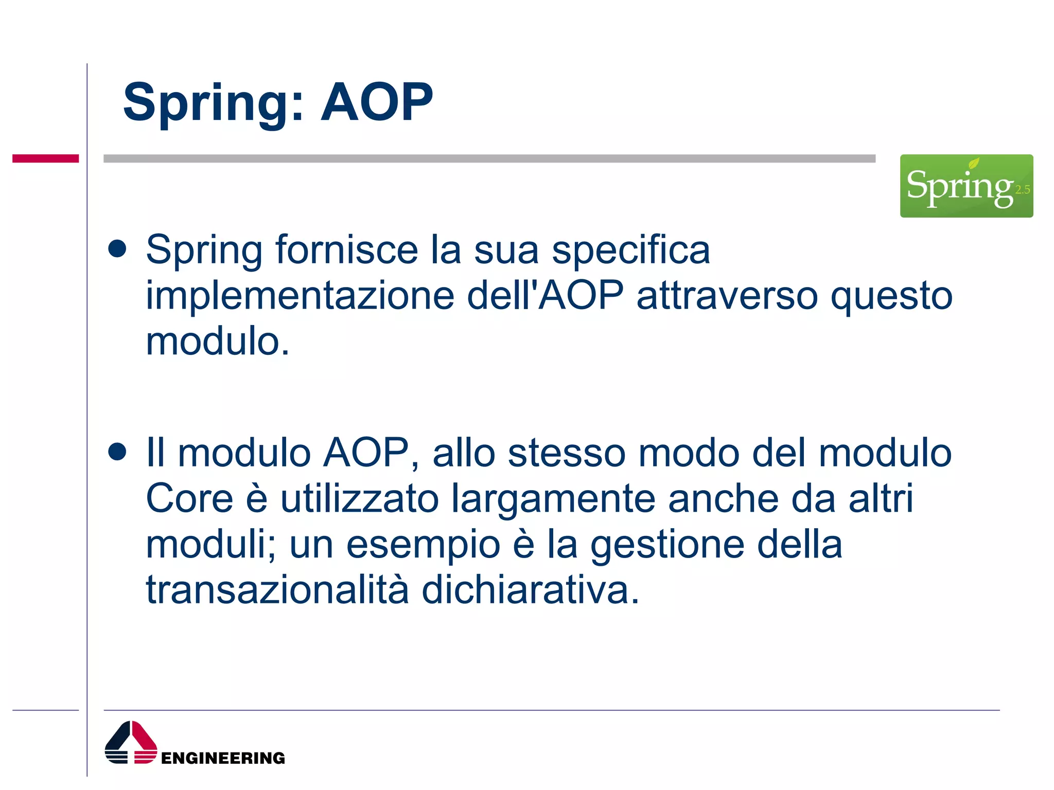 Spring: AOP Spring fornisce la sua specifica implementazione dell'AOP attraverso questo modulo. Il modulo AOP, allo stesso modo del modulo Core è utilizzato largamente anche da altri moduli; un esempio è la gestione della transazionalità dichiarativa. 