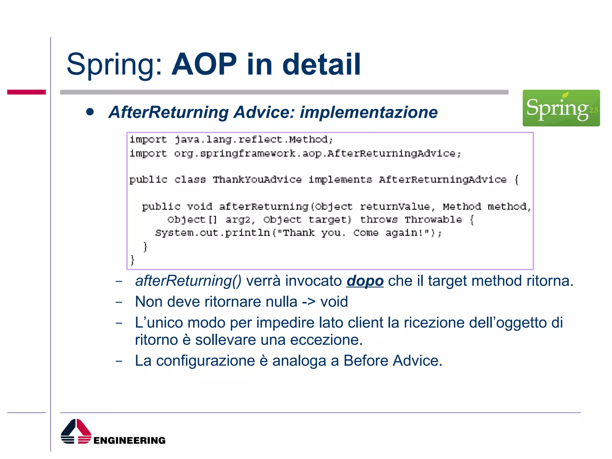 Spring:  AOP in detail AfterReturning Advice: implementazione afterReturning()  verrà invocato  dopo  che il target method ritorna. Non deve ritornare nulla -> void L’unico modo per impedire lato client la ricezione dell’oggetto di ritorno è sollevare una eccezione. La configurazione è analoga a Before Advice. 