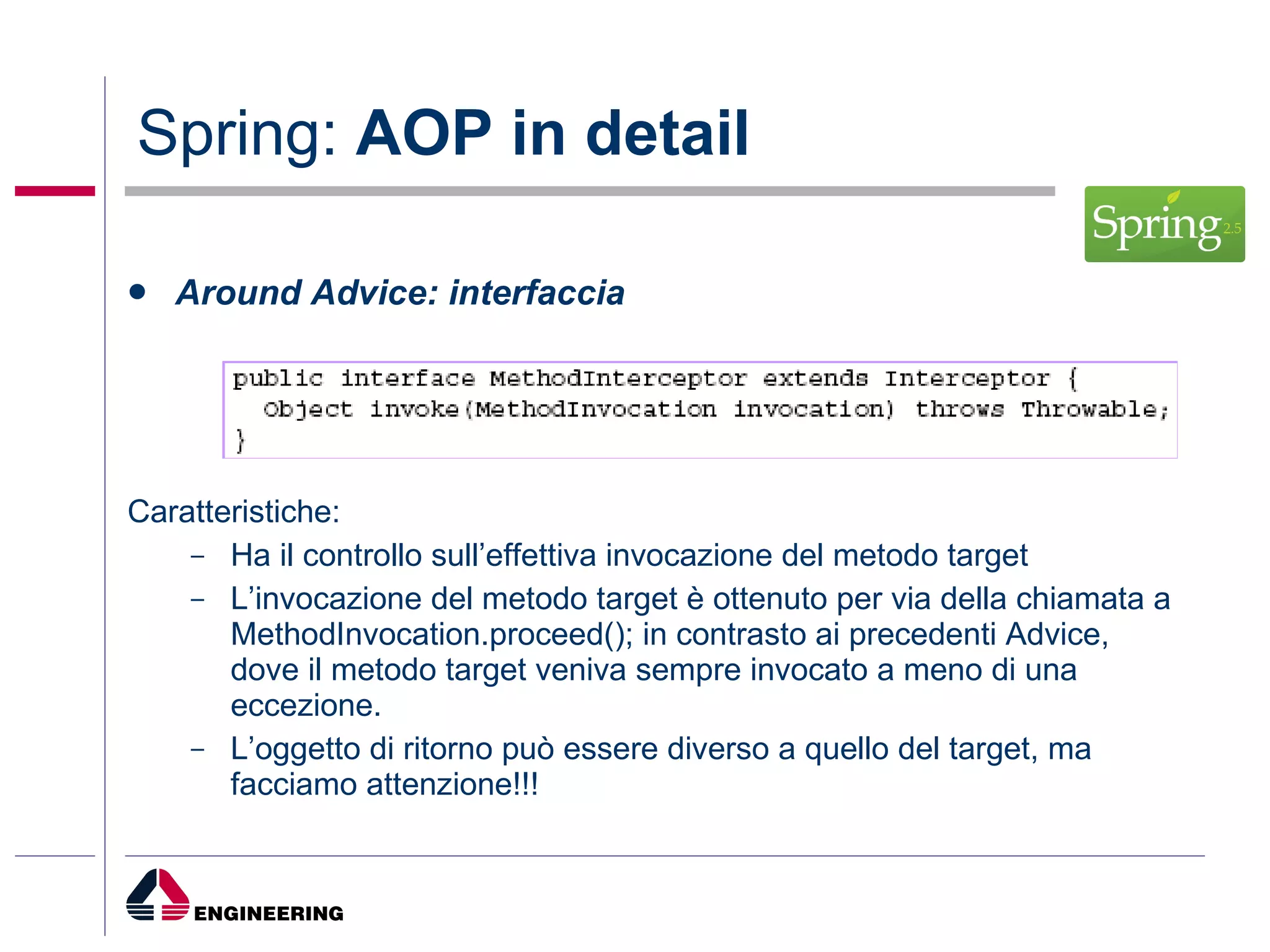 Spring:  AOP in detail Around Advice: interfaccia Caratteristiche: Ha il controllo sull’effettiva invocazione del metodo target L’invocazione del metodo target è ottenuto per via della chiamata a MethodInvocation.proceed(); in contrasto ai precedenti Advice, dove il metodo target veniva sempre invocato a meno di una eccezione. L’oggetto di ritorno può essere diverso a quello del target, ma facciamo attenzione!!! 