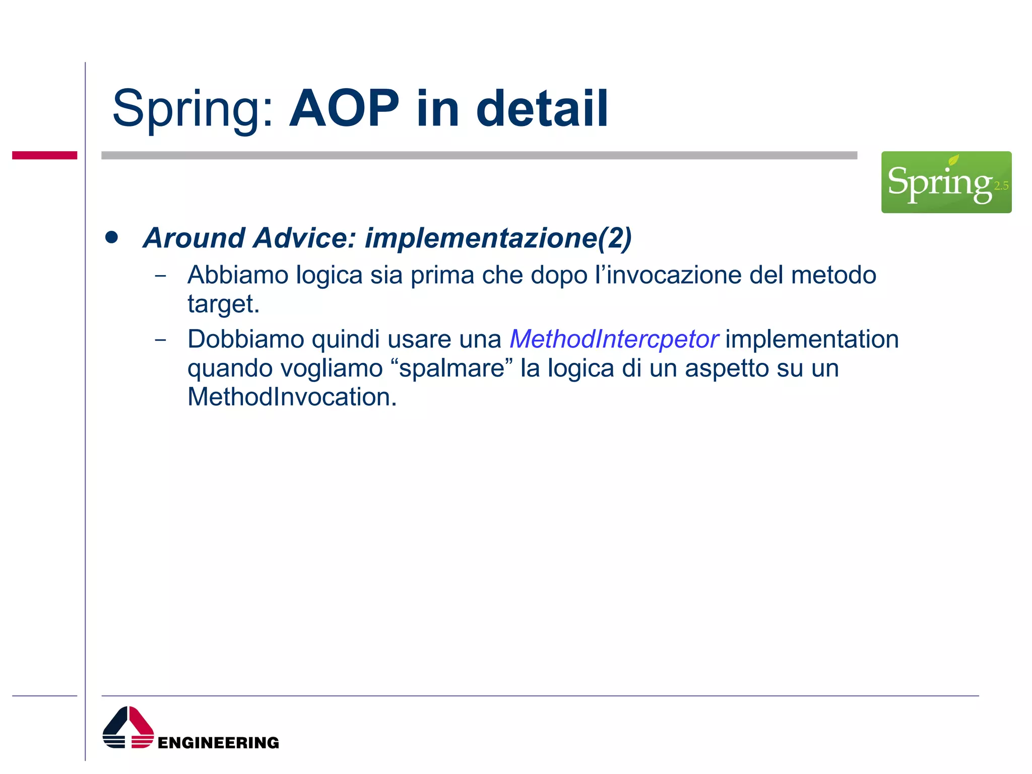 Spring:  AOP in detail Around Advice: implementazione(2) Abbiamo logica sia prima che dopo l’invocazione del metodo target. Dobbiamo quindi usare una  MethodIntercpetor  implementation quando vogliamo “spalmare” la logica di un aspetto su un MethodInvocation. 