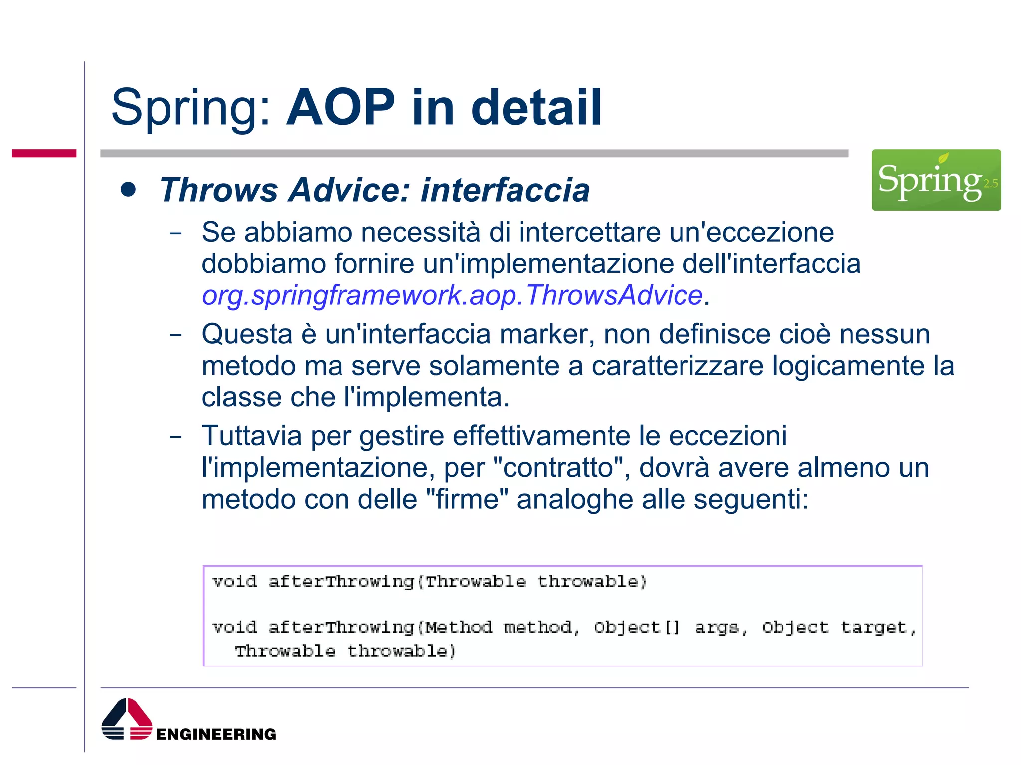 Spring:  AOP in detail Throws Advice: interfaccia Se abbiamo necessità di intercettare un'eccezione dobbiamo fornire un'implementazione dell'interfaccia  org.springframework.aop.ThrowsAdvice . Questa è un'interfaccia marker, non definisce cioè nessun metodo ma serve solamente a caratterizzare logicamente la classe che l'implementa.  Tuttavia per gestire effettivamente le eccezioni l'implementazione, per "contratto", dovrà avere almeno un metodo con delle "firme" analoghe alle seguenti: 