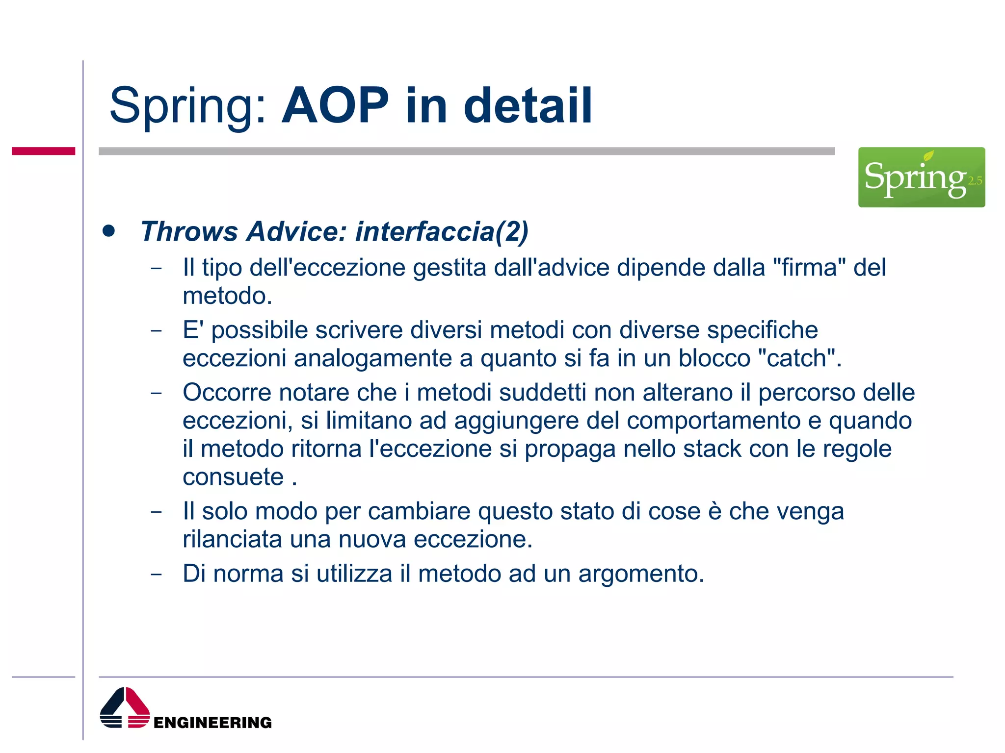 Spring:  AOP in detail Throws Advice: interfaccia(2) Il tipo dell'eccezione gestita dall'advice dipende dalla "firma" del metodo.  E' possibile scrivere diversi metodi con diverse specifiche eccezioni analogamente a quanto si fa in un blocco "catch".  Occorre notare che i metodi suddetti non alterano il percorso delle eccezioni, si limitano ad aggiungere del comportamento e quando il metodo ritorna l'eccezione si propaga nello stack con le regole consuete .  Il solo modo per cambiare questo stato di cose è che venga rilanciata una nuova eccezione. Di norma si utilizza il metodo ad un argomento. 