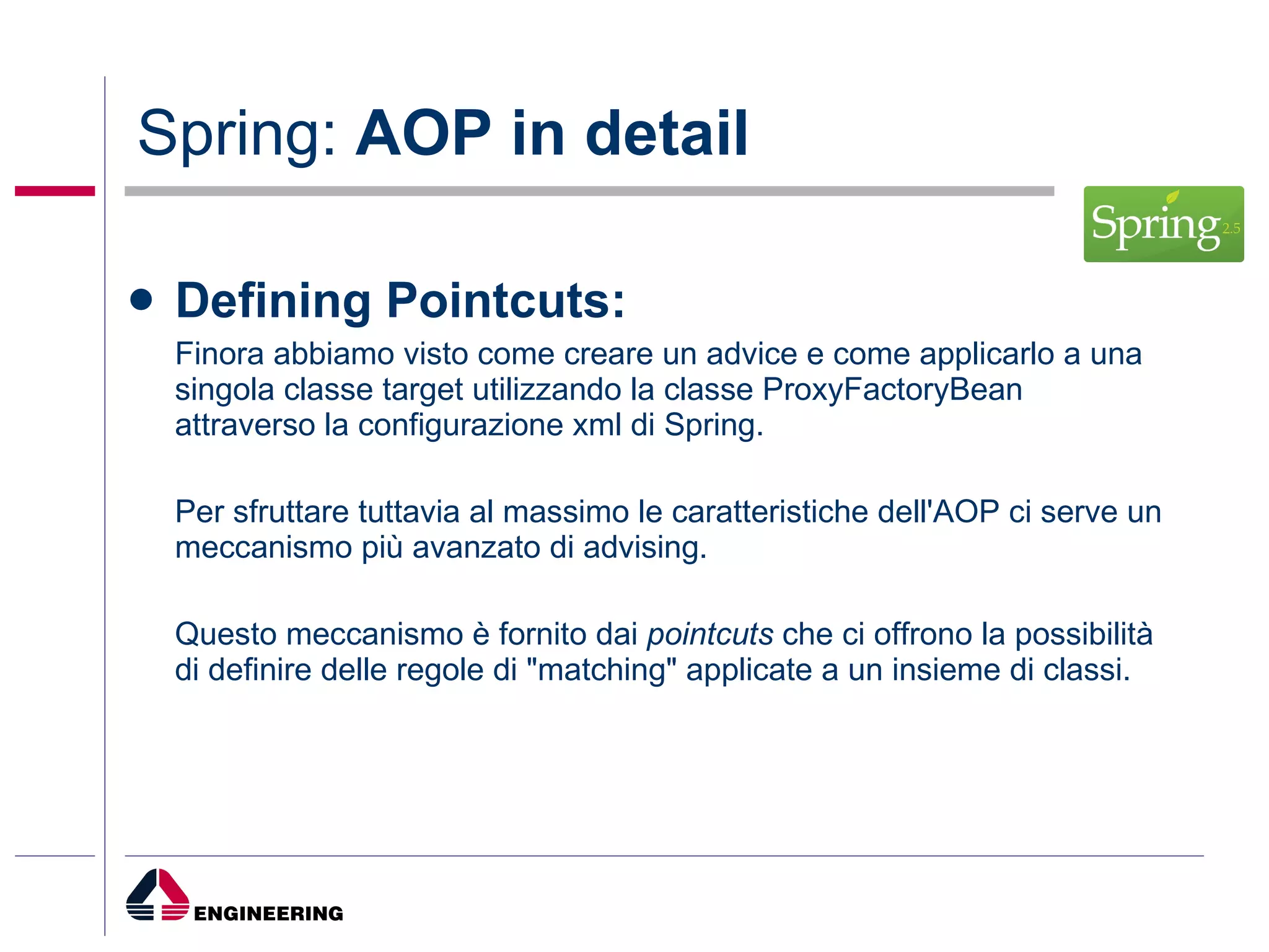 Spring:  AOP in detail Defining Pointcuts: Finora abbiamo visto come creare un advice e come applicarlo a una singola classe target utilizzando la classe ProxyFactoryBean attraverso la configurazione xml di Spring.  Per sfruttare tuttavia al massimo le caratteristiche dell'AOP ci serve un meccanismo più avanzato di advising.  Questo meccanismo è fornito dai  pointcuts  che ci offrono la possibilità di definire delle regole di "matching" applicate a un insieme di classi. 
