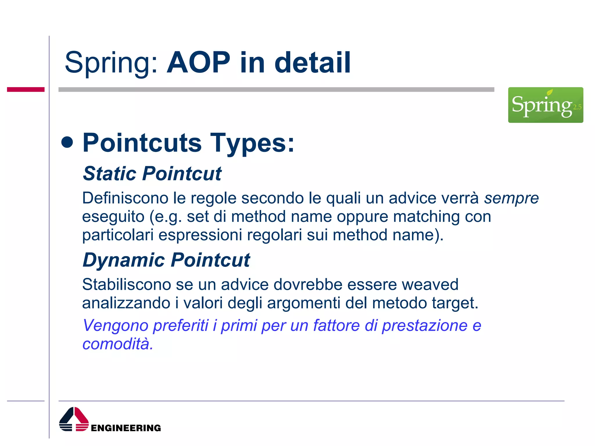 Spring:  AOP in detail Pointcuts Types: Static Pointcut Definiscono le regole secondo le quali un advice verrà  sempre  eseguito (e.g. set di method name oppure matching con particolari espressioni regolari sui method name). Dynamic Pointcut Stabiliscono se un advice dovrebbe essere weaved analizzando i valori degli argomenti del metodo target. Vengono preferiti i primi per un fattore di prestazione e comodità. 