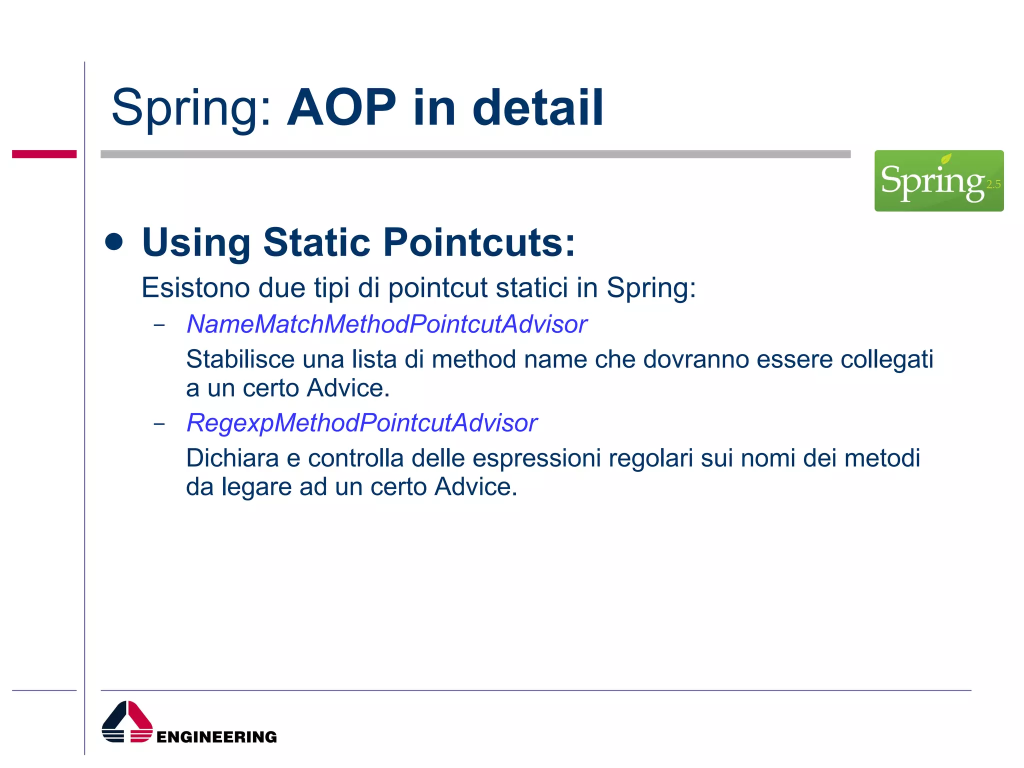 Spring:  AOP in detail Using Static Pointcuts: Esistono due tipi di pointcut statici in Spring: NameMatchMethodPointcutAdvisor Stabilisce una lista di method name che dovranno essere collegati a un certo Advice. RegexpMethodPointcutAdvisor Dichiara e controlla delle espressioni regolari sui nomi dei metodi da legare ad un certo Advice. 
