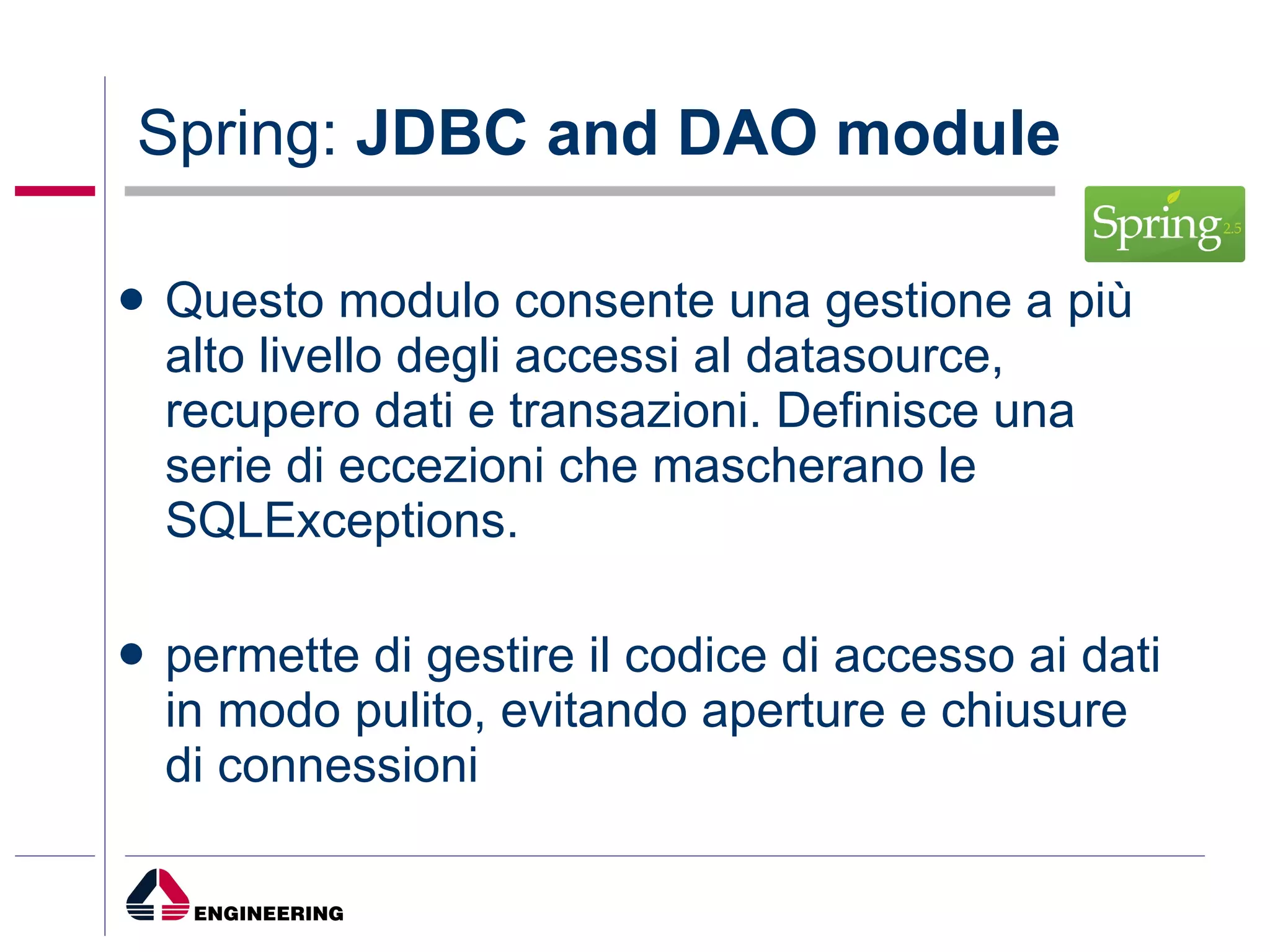 Spring:  JDBC and DAO module Questo modulo   consente una gestione a più alto livello degli accessi al datasource, recupero dati e transazioni. Definisce una serie di eccezioni che mascherano le SQLExceptions.  permette di gestire il codice di accesso ai dati in modo pulito, evitando aperture e chiusure di connessioni 
