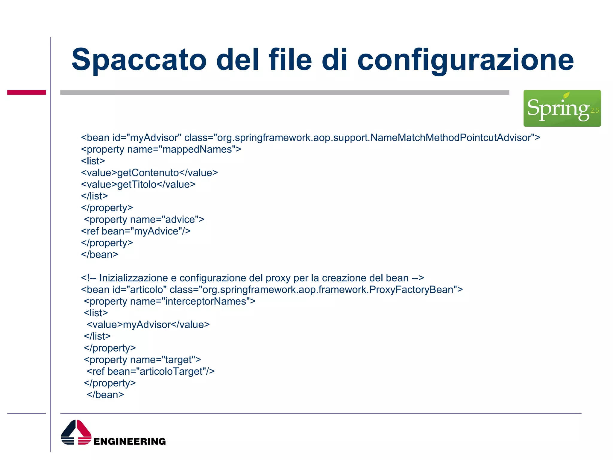 Spaccato del file di configurazione <bean id="myAdvisor" class="org.springframework.aop.support.NameMatchMethodPointcutAdvisor"> <property name="mappedNames"> <list> <value>getContenuto</value> <value>getTitolo</value> </list> </property>  <property name="advice"> <ref bean="myAdvice"/> </property> </bean> <!-- Inizializzazione e configurazione del proxy per la creazione del bean --> <bean id="articolo" class="org.springframework.aop.framework.ProxyFactoryBean">  <property name="interceptorNames"> <list> <value>myAdvisor</value> </list> </property> <property name="target"> <ref bean="articoloTarget"/> </property> </bean>  