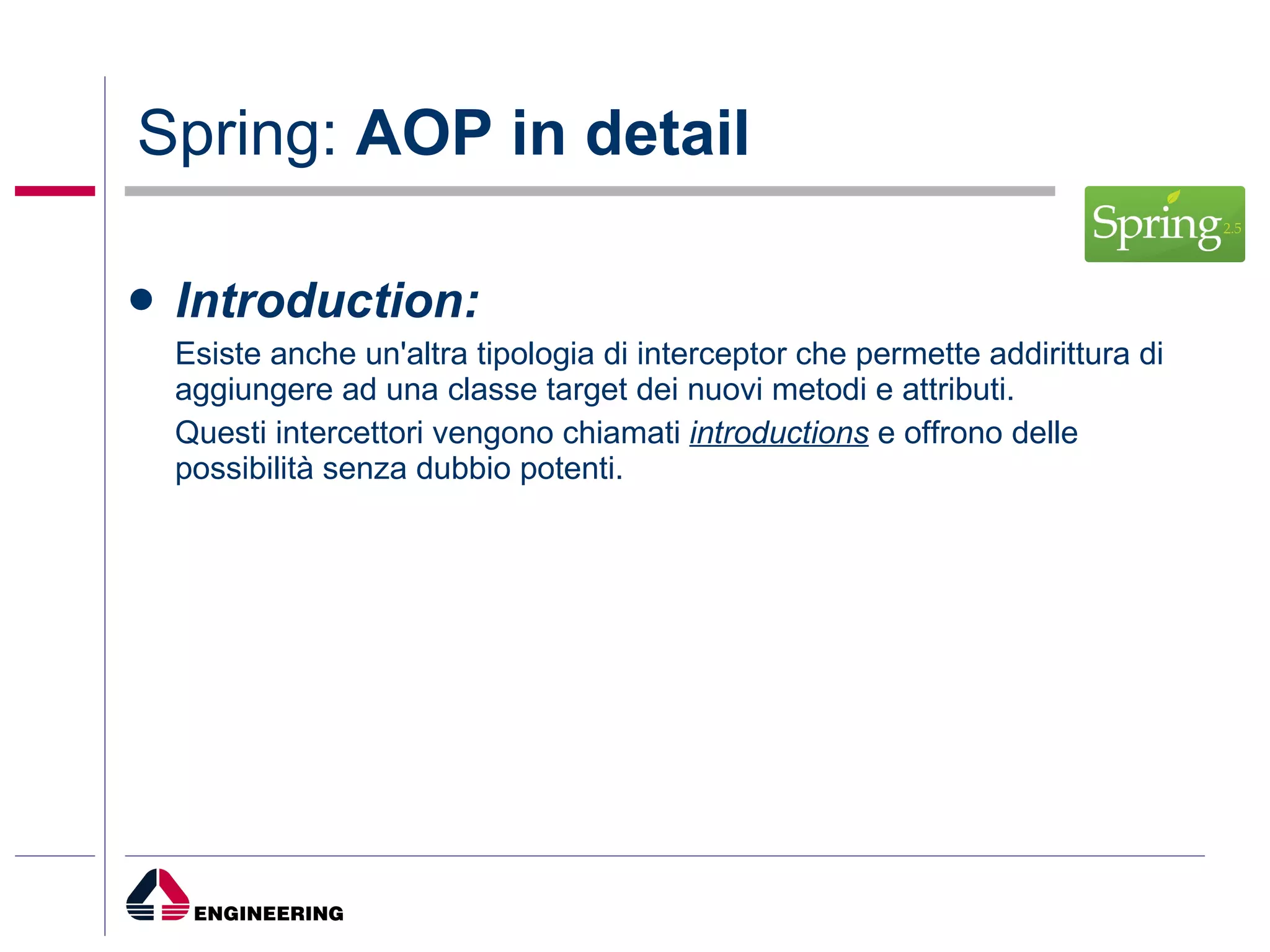 Spring:  AOP in detail Introduction: Esiste anche un'altra tipologia di interceptor che permette addirittura di aggiungere ad una classe target dei nuovi metodi e attributi.  Questi intercettori vengono chiamati  introductions  e offrono delle possibilità senza dubbio potenti.  
