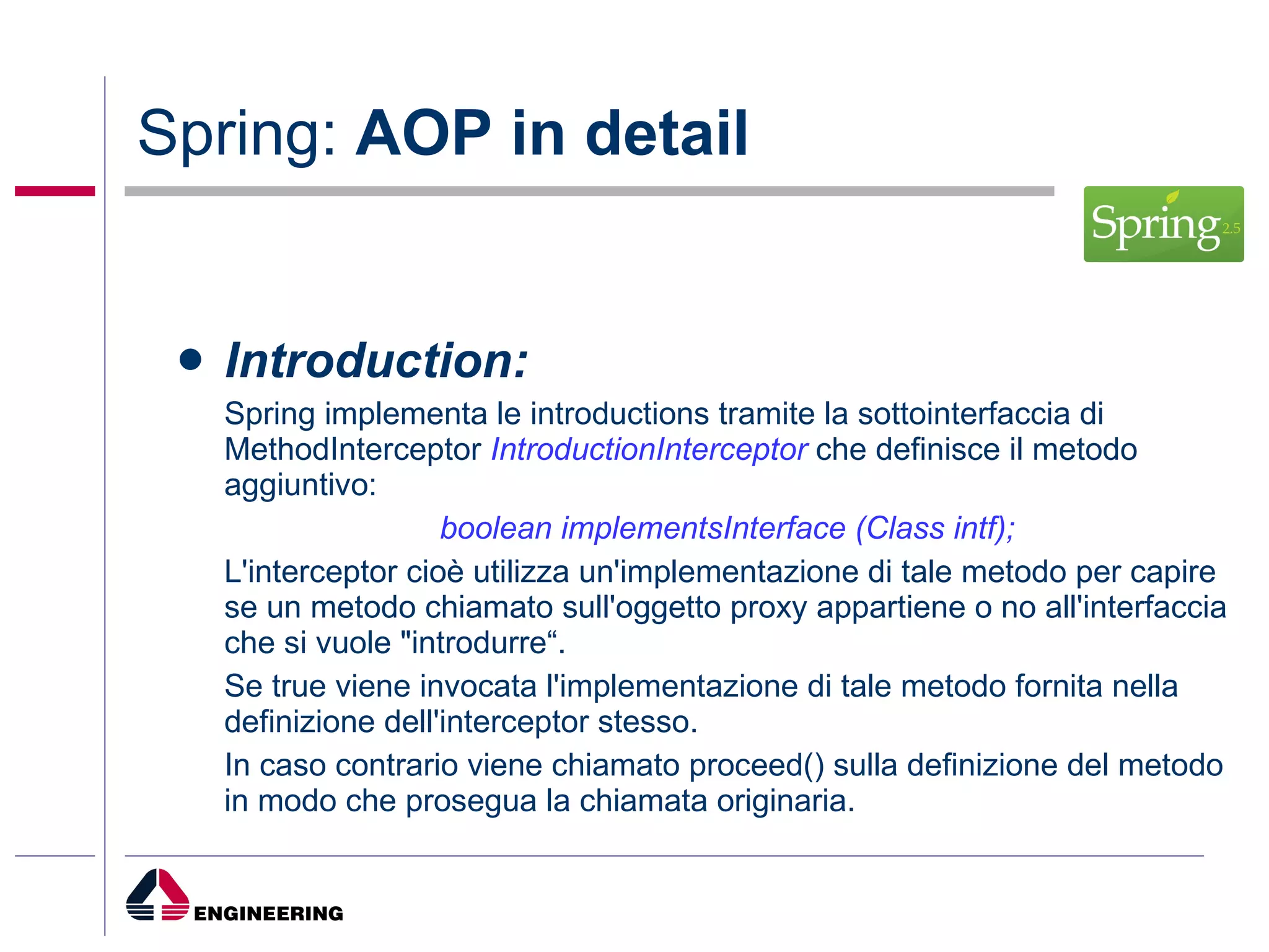 Spring:  AOP in detail Introduction: Spring implementa le introductions tramite la sottointerfaccia di MethodInterceptor  IntroductionInterceptor  che definisce il metodo aggiuntivo: boolean implementsInterface (Class intf); L'interceptor cioè utilizza un'implementazione di tale metodo per capire se un metodo chiamato sull'oggetto proxy appartiene o no all'interfaccia che si vuole "introdurre“.  Se true viene invocata l'implementazione di tale metodo fornita nella definizione dell'interceptor stesso.  In caso contrario viene chiamato proceed() sulla definizione del metodo in modo che prosegua la chiamata originaria. 