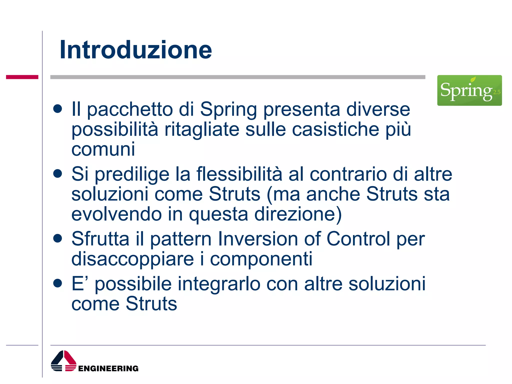 Introduzione Il pacchetto di Spring presenta diverse possibilità ritagliate sulle casistiche più comuni  Si predilige la flessibilità al contrario di altre soluzioni come Struts (ma anche Struts sta evolvendo in questa direzione) Sfrutta il pattern Inversion of Control per disaccoppiare i componenti E’ possibile integrarlo con altre soluzioni come Struts 