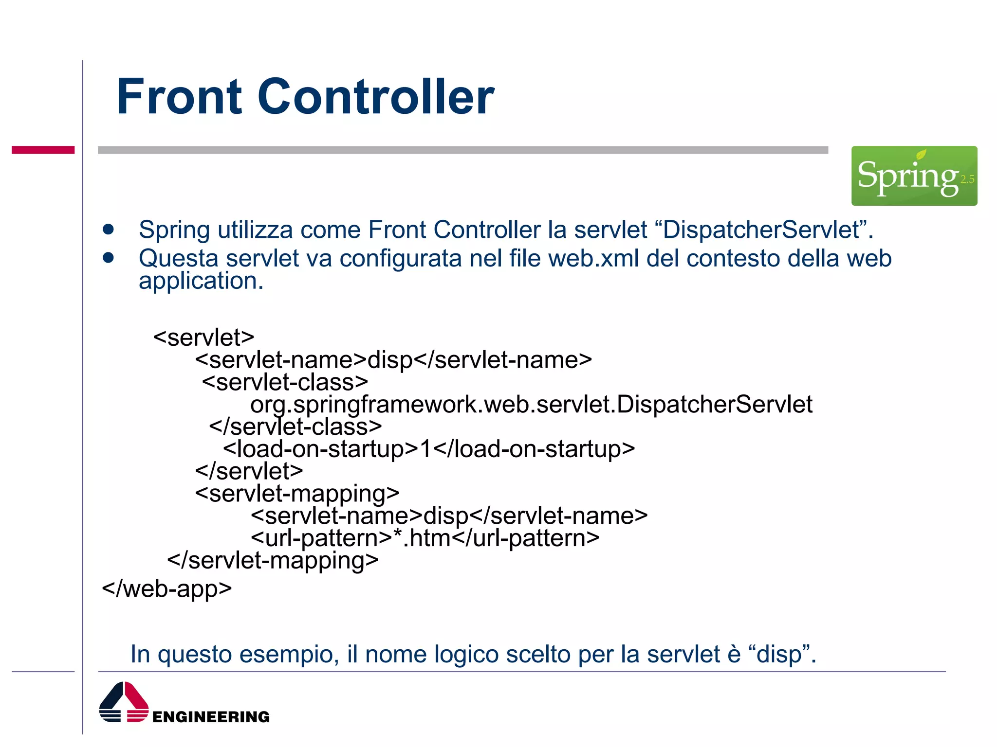 Front Controller Spring utilizza come Front Controller la servlet “DispatcherServlet”. Questa servlet va configurata nel file web.xml del contesto della web application.    <servlet>         <servlet-name>disp</servlet-name>          <servlet-class>                 org.springframework.web.servlet.DispatcherServlet           </servlet-class>             <load-on-startup>1</load-on-startup>         </servlet>         <servlet-mapping>                 <servlet-name>disp</servlet-name>                 <url-pattern>*.htm</url-pattern>     </servlet-mapping> </web-app>   In questo esempio, il nome logico scelto per la servlet è “disp”. 