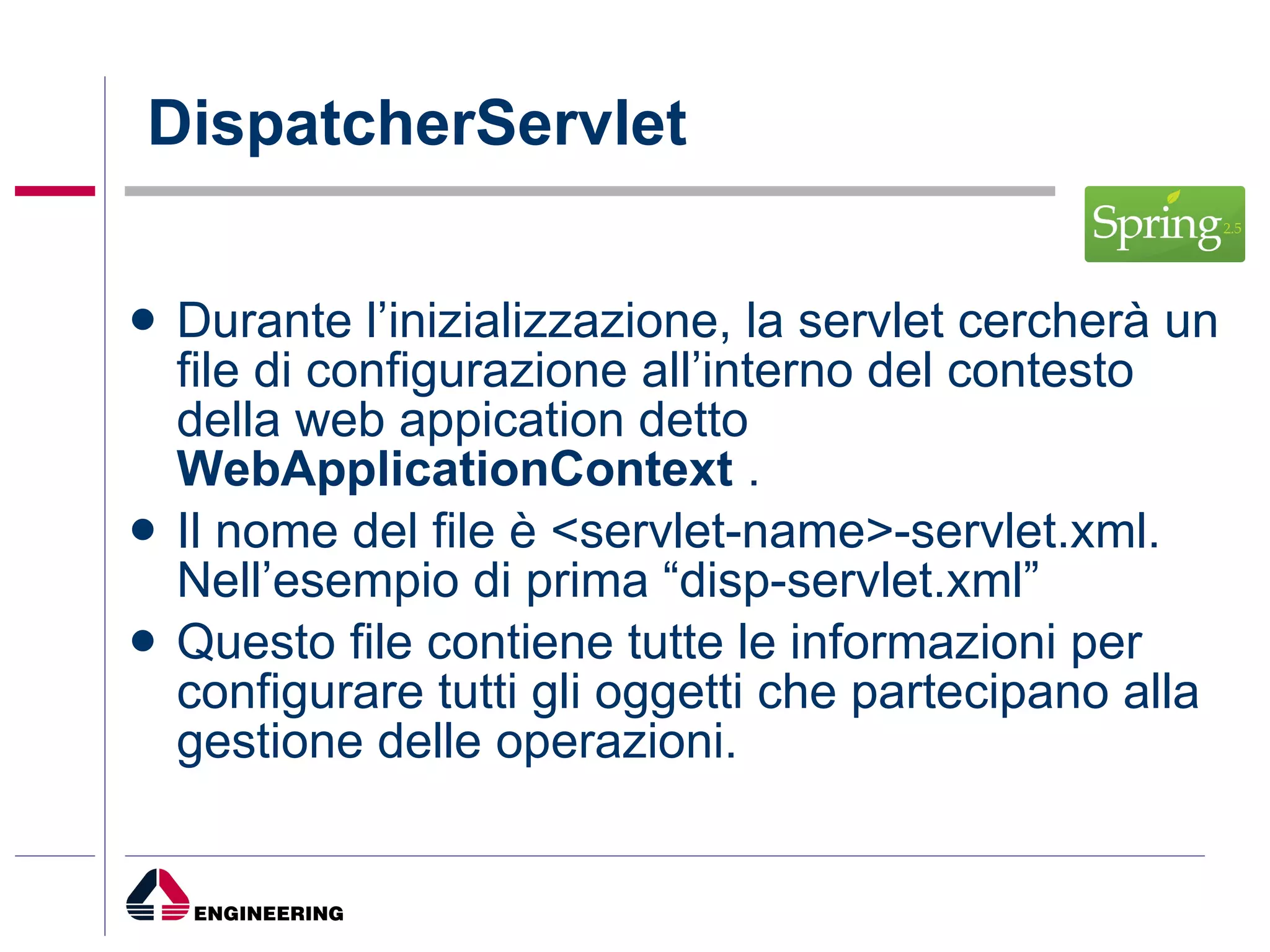 DispatcherServlet Durante l’inizializzazione, la servlet cercherà un file di configurazione all’interno del contesto della web appication detto  WebApplicationContext  . Il nome del file è <servlet-name>-servlet.xml. Nell’esempio di prima “disp-servlet.xml” Questo file contiene tutte le informazioni per configurare tutti gli oggetti che partecipano alla gestione delle operazioni. 