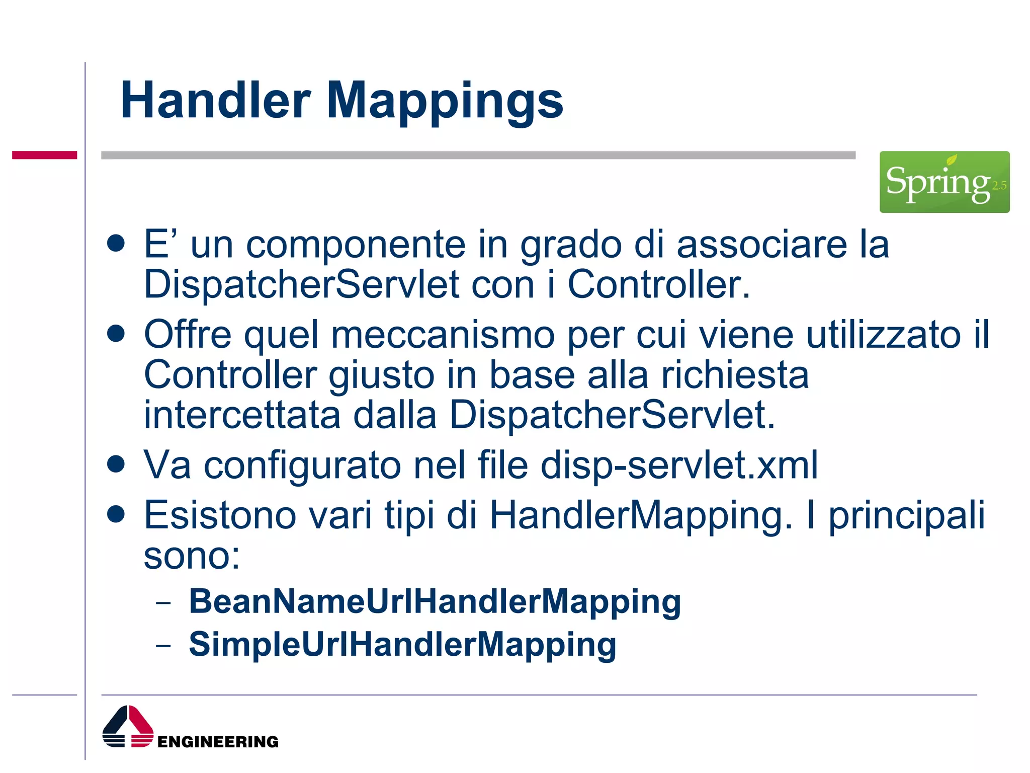 Handler Mappings E’ un componente in grado di associare la DispatcherServlet con i Controller. Offre quel meccanismo per cui viene utilizzato il Controller giusto in base alla richiesta intercettata dalla DispatcherServlet. Va configurato nel file disp-servlet.xml Esistono vari tipi di HandlerMapping. I principali sono: BeanNameUrlHandlerMapping   SimpleUrlHandlerMapping   